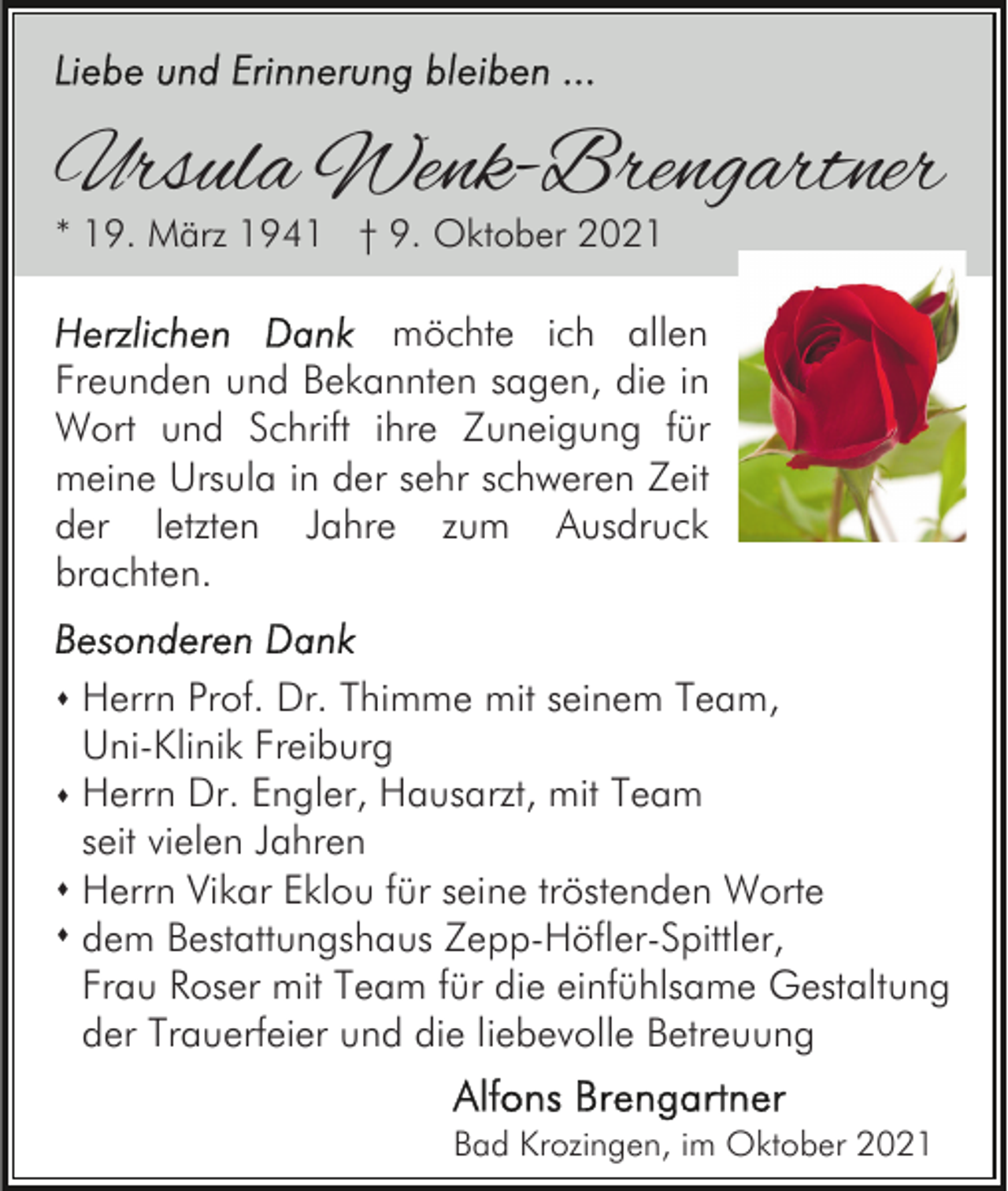 <p>Ursula Wenk-Brengartner<br />* 19. März 1941 † 9. Oktober 2021</p><p>möchte ich allen<br />Freunden und Bekannten sagen, die in<br />Wort und Schrift ihre Zuneigung für<br />meine Ursula in der sehr schweren Zeit<br />der letzten Jahre zum Ausdruck<br />brachten.<br />s Herrn Prof. Dr. Thimme mit seinem Team,</p><p>Uni-Klinik Freiburg<br />s Herrn Dr. Engler, Hausarzt, mit Team</p><p>seit vielen Jahren<br />s Herrn Vikar Eklou für seine tröstenden Worte<br />s dem Bestattungshaus Zepp-Höfler-Spittler,<br />Frau Roser mit Team für die einfühlsame Gestaltung<br />der Trauerfeier und die liebevolle Betreuung<br />Bad Krozingen, im Oktober 2021</p>