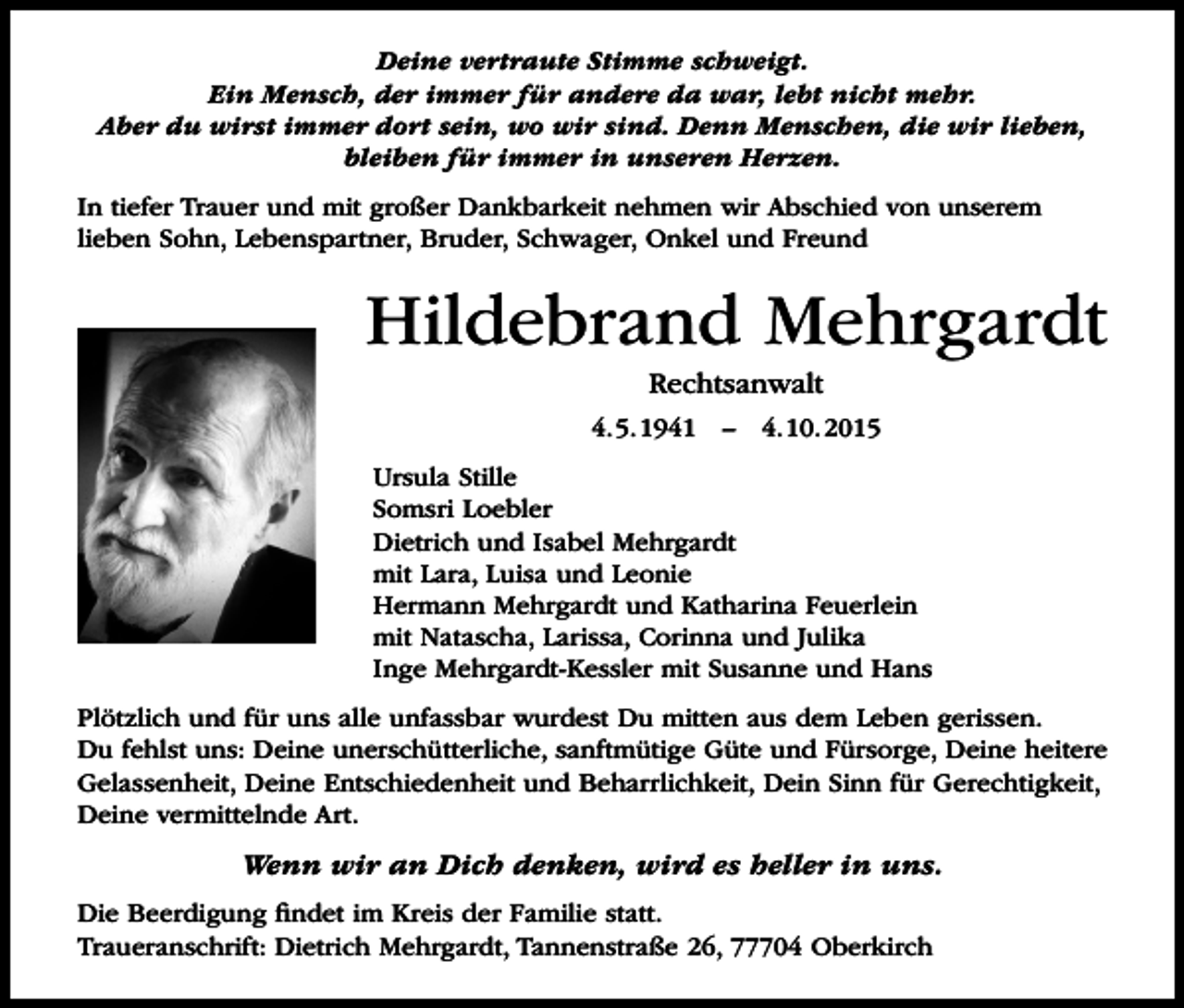 <p>Deine vertraute Stimme schweigt.<br />Ein Mensch, der immer für andere da war, lebt nicht mehr.<br />Aber du wirst immer dort sein, wo wir sind. Denn Menschen, die wir lieben,<br />bleiben für immer in unseren Herzen.<br />In tiefer Trauer und mit großer Dankbarkeit nehmen wir Abschied von unserem<br />lieben Sohn, Lebenspartner, Bruder, Schwager, Onkel und Freund</p><p>Hildebrand Mehrgardt<br />Rechtsanwalt<br />4.5.1941 – 4.10.2015<br />Ursula Stille<br />Somsri Loebler<br />Dietrich und Isabel Mehrgardt<br />mit Lara, Luisa und Leonie<br />Hermann Mehrgardt und Katharina Feuerlein<br />mit Natascha, Larissa, Corinna und Julika<br />Inge Mehrgardt-Kessler mit Susanne und Hans<br />Plötzlich und für uns alle unfassbar wurdest Du mitten aus dem Leben gerissen.<br />Du fehlst uns: Deine unerschütterliche, sanftmütige Güte und Fürsorge, Deine heitere<br />Gelassenheit, Deine Entschiedenheit und Beharrlichkeit, Dein Sinn für Gerechtigkeit,<br />Deine vermittelnde Art.</p><p>Wenn wir an Dich denken, wird es heller in uns.<br />Die Beerdigung findet im Kreis der Familie statt.<br />Traueranschrift: Dietrich Mehrgardt, Tannenstraße 26, 77704 Oberkirch</p>