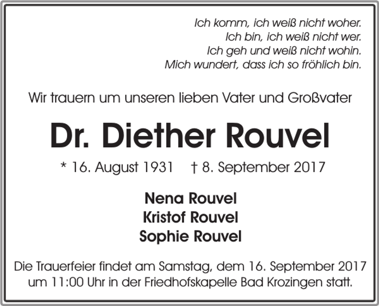 <p>Ich komm, ich weiß nicht woher.<br />Ich bin, ich weiß nicht wer.<br />Ich geh und weiß nicht wohin.<br />Mich wundert, dass ich so fröhlich bin.</p><p>Wir trauern um unseren lieben Vater und Großvater</p><p>Dr. Diether Rouvel<br />* 16. August 1931</p><p>† 8. September 2017</p><p>Nena Rouvel<br />Kristof Rouvel<br />Sophie Rouvel<br />Die Trauerfeier findet am Samstag, dem 16. September 2017<br />um 11:00 Uhr in der Friedhofskapelle Bad Krozingen statt.</p>