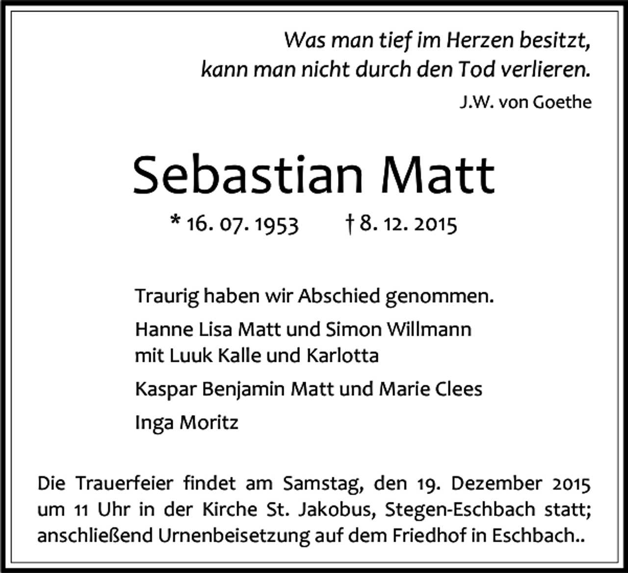 <p>Was man tief im Herzen besitzt,<br />kann man nicht durch den Tod verlieren.<br />J.W. von Goethe</p><p>Sebastian Matt<br />* 16. 07. 1953</p><p>† 8. 12. 2015</p><p>Traurig haben wir Abschied genommen.<br />Hanne Lisa Matt und Simon Willmann<br />mit Luuk Kalle und Karlotta<br />Kaspar Benjamin Matt und Marie Clees<br />Inga Moritz<br />Die Trauerfeier findet am Samstag, den 19. Dezember 2015<br />um 11 Uhr in der Kirche St. Jakobus, Stegen-Eschbach statt;<br />anschließend Urnenbeisetzung auf dem Friedhof in Eschbach..</p>