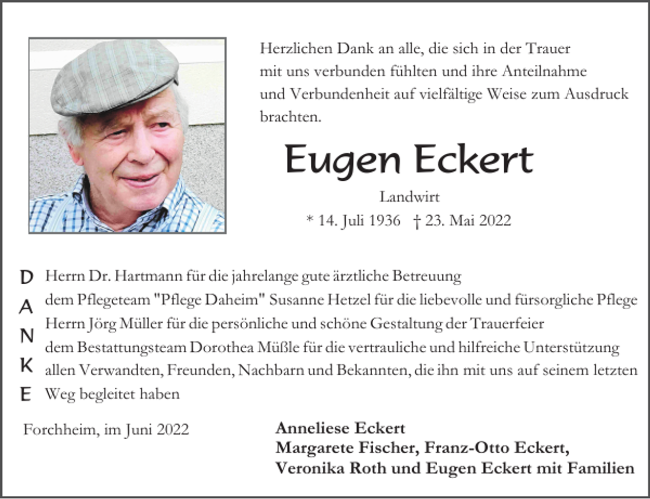 <p>Herzlichen Dank an alle, die sich in der Trauer<br />mit uns verbunden fühlten und ihre Anteilnahme<br />und Verbundenheit auf vielfältige Weise zum Ausdruck<br />brachten.</p><p>Eugen Eckert<br />Landwirt<br />* 14. Juli 1936 † 23. Mai 2022</p><p>D Herrn Dr. Hartmann für die jahrelange gute ärztliche Betreuung<br />A dem Pflegeteam "Pflege Daheim" Susanne Hetzel für die liebevolle und fürsorgliche Pflege<br />Herrn Jörg Müller für die persönliche und schöne Gestaltung der Trauerfeier</p><p>N dem Bestattungsteam Dorothea Müßle für die vertrauliche und hilfreiche Unterstützung<br />K allen Verwandten, Freunden, Nachbarn und Bekannten, die ihn mit uns auf seinem letzten<br />E Weg begleitet haben<br />Forchheim, im Juni 2022</p><p>Anneliese Eckert<br />Margarete Fischer, Franz-Otto Eckert,<br />Veronika Roth und Eugen Eckert mit Familien</p>