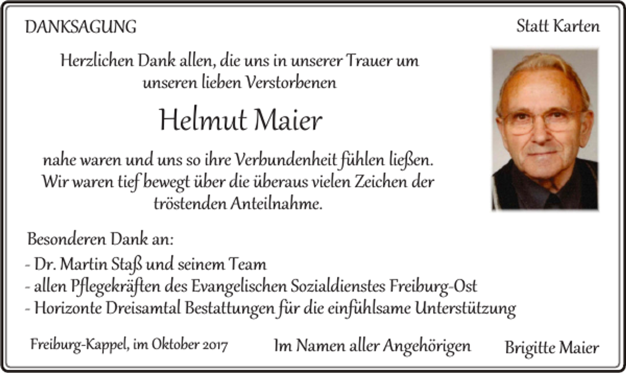 <p>Statt Karten<br />Statt<br />Karte n</p><p>DDANKSAGUNG<br />A N KS A G U N G<br />Herzlichen<br />Herzlic<br />he n Da<br />Dank<br />nk alle<br />allen,<br />n, die<br />dieuuns<br />ns i in<br />n uunserer<br />nserer Tra<br />Trauer<br />uer uum<br />m<br />uunseren<br />nsere n liebe<br />Verstorbe ne n<br />liebenn Verstorbenen</p><p>Helmut<br />Hel<br />m ut Maier<br />Maier</p><p>nahe<br />na<br />he waren<br />ware n uund<br />n d uuns<br />ns so<br />soiihre<br />hre Verbundenheit<br />Verb u n de n heit ffühlen<br />ü hle n lie<br />ließen.<br />ße n.<br />Wir ware<br />n tief<br />wegt über<br />us viele<br />n Zeic<br />he n der<br />Wir<br />waren<br />tiefbebewegt<br />überdie<br />dieübera<br />überaus<br />vielen<br />Zeichen<br />der<br />tröste<br />n de n Anteilnahme.<br />A nteil na h me.<br />tröstenden<br />Beso n dere n Dank<br />Besonderen<br />Da nk aan:<br />n:<br />-- Dr.<br />Dr. Martin<br />Marti n Staß<br />Sta ß und<br />u n d seinem<br />sei ne m Team<br />Team<br />alle n Pflegekräften<br />Pflegekräfte n des<br />des Evangelischen<br />Eva ngelisc he n Sozialdienstes<br />Sozial dienstes Freib<br />urg- Ost<br />-- allen<br />Freiburg-Ost<br />Horizo nte Dreisamtal<br />Dreisa mtal Bestattungen<br />Bestatt u nge n ffür<br />ür die<br />die einfühlsame<br />ei nf ü hlsa me Unterstützung<br />U nterst ütz u ng<br />-- Horizonte<br />Freiburg-Kappel,<br />Freib<br />urg- Ka p pel, iimm Oktober<br />Oktober</p><p>IImm Namen<br />Na me n aller<br />aller Angehörigen<br />A nge hörige n</p><p>Brigitte Maier<br />Brigitte<br />Maier</p>