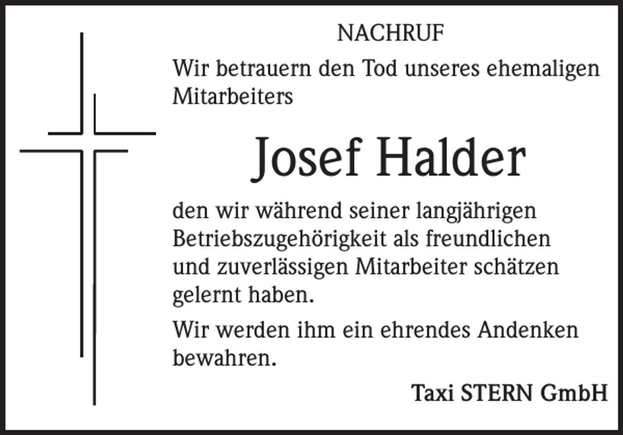 <p>NACHRUF<br />Wir betrauern den Tod unseres ehemaligen<br />Mitarbeiters</p><p>Josef Halder<br />den wir während seiner langjährigen<br />Betriebszugehörigkeit als freundlichen<br />und zuverlässigen Mitarbeiter schätzen<br />gelernt haben.<br />Wir werden ihm ein ehrendes Andenken<br />bewahren.</p><p>Taxi STERN GmbH</p>