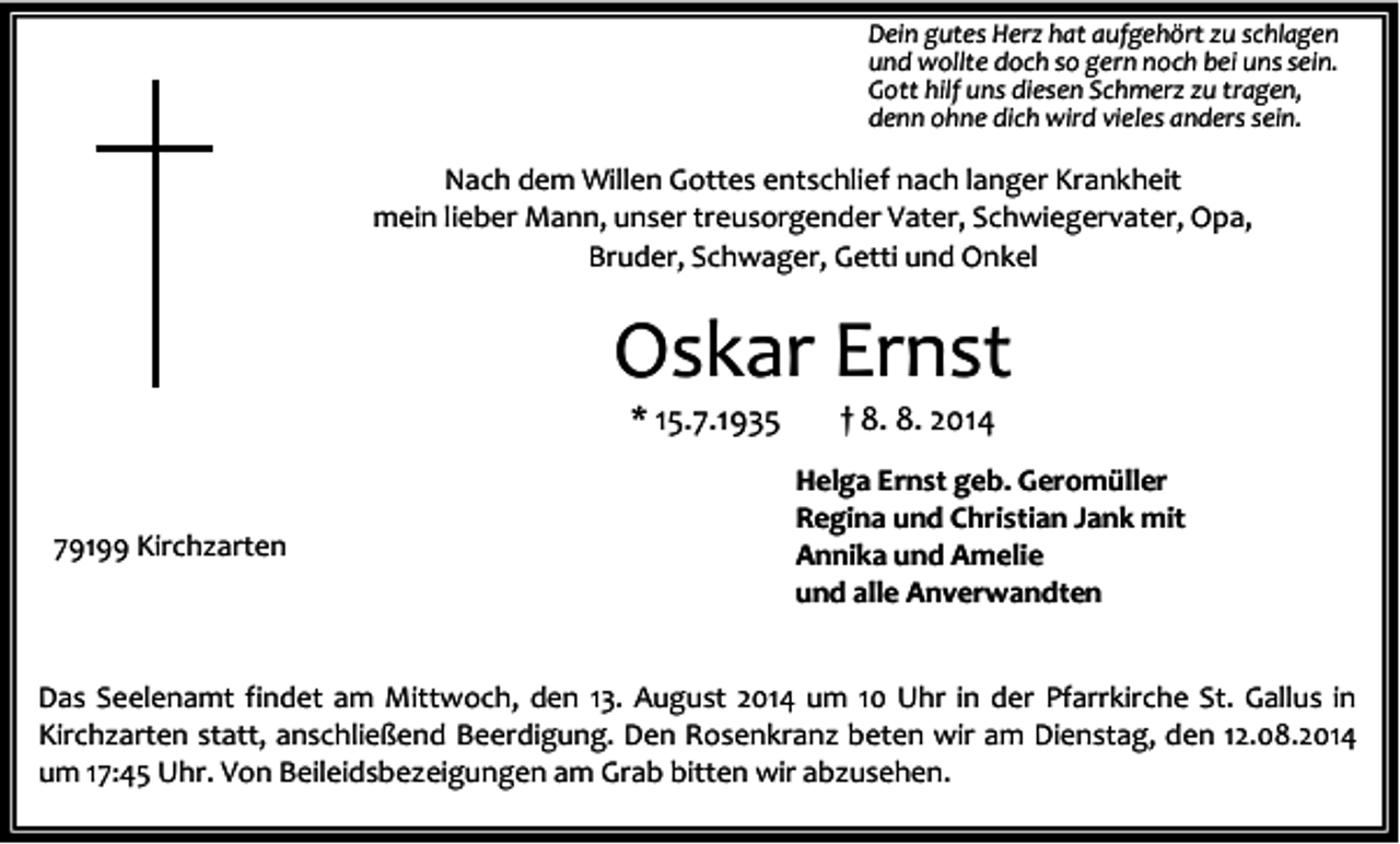 <p>Dein gutes Herz hat aufgehört zu schlagen<br />und wollte doch so gern noch bei uns sein.<br />Gott hilf uns diesen Schmerz zu tragen,<br />denn ohne dich wird vieles anders sein.</p><p>Nach dem Willen Gottes entschlief nach langer Krankheit<br />mein lieber Mann, unser treusorgender Vater, Schwiegervater, Opa,<br />Bruder, Schwager, Getti und Onkel</p><p>Oskar Ernst<br />* 15.7.1935</p><p>79199 Kirchzarten</p><p>† 8. 8. 2014</p><p>Helga Ernst geb. Geromüller<br />Regina und Christian Jank mit<br />Annika und Amelie<br />und alle Anverwandten</p><p>Das Seelenamt findet am Mittwoch, den 13. August 2014 um 10 Uhr in der Pfarrkirche St. Gallus in<br />Kirchzarten statt, anschließend Beerdigung. Den Rosenkranz beten wir am Dienstag, den 12.08.2014<br />um 17:45 Uhr. Von Beileidsbezeigungen am Grab bitten wir abzusehen.</p>