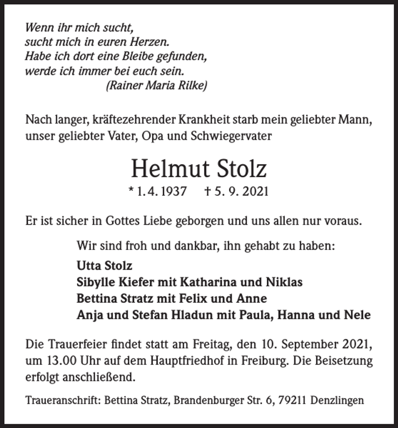 <p>Wenn ihr mich sucht,<br />sucht mich in euren Herzen.<br />Habe ich dort eine Bleibe gefunden,<br />werde ich immer bei euch sein.<br />(Rainer Maria Rilke)</p><p>Nach langer, kräftezehrender Krankheit starb mein geliebter Mann,<br />unser geliebter Vater, Opa und Schwiegervater</p><p>Helmut Stolz</p><p>* 1. 4. 1937</p><p>† 5. 9. 2021</p><p>Er ist sicher in Gottes Liebe geborgen und uns allen nur voraus.<br />Wir sind froh und dankbar, ihn gehabt zu haben:<br />Utta Stolz<br />Sibylle Kiefer mit Katharina und Niklas<br />Bettina Stratz mit Felix und Anne<br />Anja und Stefan Hladun mit Paula, Hanna und Nele<br />Die Trauerfeier findet statt am Freitag, den 10. September 2021,<br />um 13.00 Uhr auf dem Hauptfriedhof in Freiburg. Die Beisetzung<br />erfolgt anschließend.<br />Traueranschrift: Bettina Stratz, Brandenburger Str. 6, 79211 Denzlingen</p>