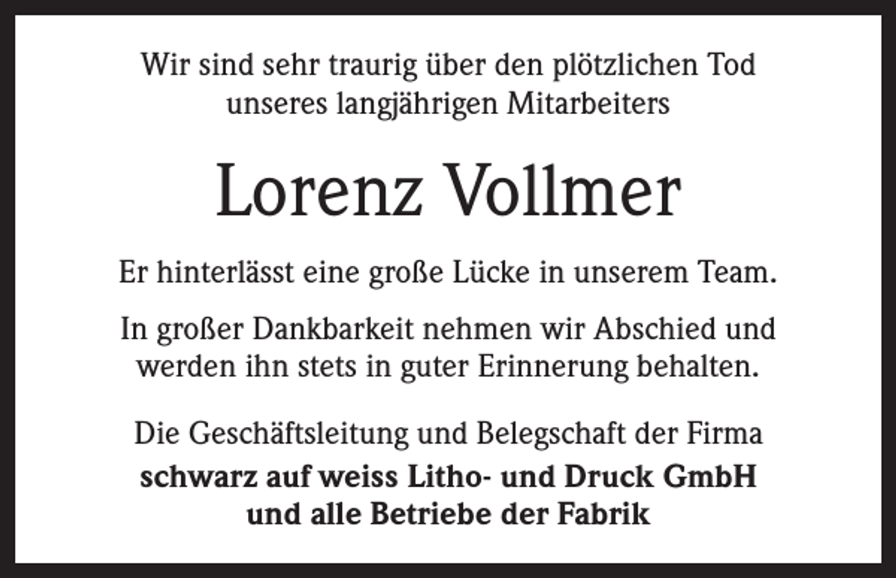 <p>Wir sind sehr traurig über den plötzlichen Tod<br />unseres langjährigen Mitarbeiters</p><p>Lorenz Vollmer<br />Er hinterlässt eine große Lücke in unserem Team.<br />In großer Dankbarkeit nehmen wir Abschied und<br />werden ihn stets in guter Erinnerung behalten.<br />Die Geschäftsleitung und Belegschaft der Firma<br />schwarz auf weiss Litho- und Druck GmbH<br />und alle Betriebe der Fabrik</p>