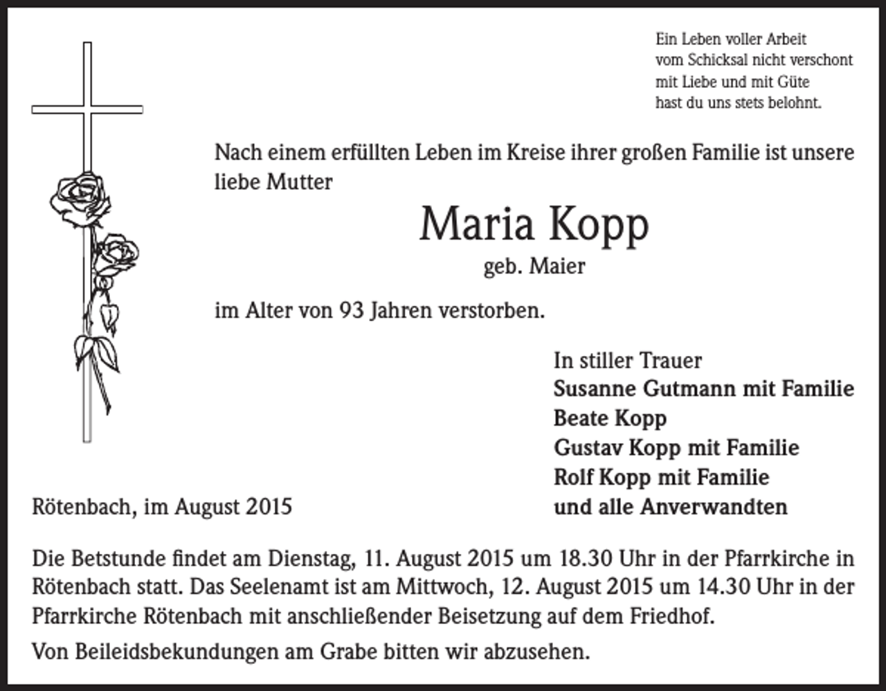 <p>Ein Leben voller Arbeit<br />vom Schicksal nicht verschont<br />mit Liebe und mit Güte<br />hast du uns stets belohnt.</p><p>Nach einem erfüllten Leben im Kreise ihrer großen Familie ist unsere<br />liebe Mutter</p><p>Maria Kopp<br />geb. Maier</p><p>im Alter von 93 Jahren verstorben.</p><p>Rötenbach, im August 2015</p><p>In stiller Trauer<br />Susanne Gutmann mit Familie<br />Beate Kopp<br />Gustav Kopp mit Familie<br />Rolf Kopp mit Familie<br />und alle Anverwandten</p><p>Die Betstunde findet am Dienstag, 11. August 2015 um 18.30 Uhr in der Pfarrkirche in<br />Rötenbach statt. Das Seelenamt ist am Mittwoch, 12. August 2015 um 14.30 Uhr in der<br />Pfarrkirche Rötenbach mit anschließender Beisetzung auf dem Friedhof.<br />Von Beileidsbekundungen am Grabe bitten wir abzusehen.</p>