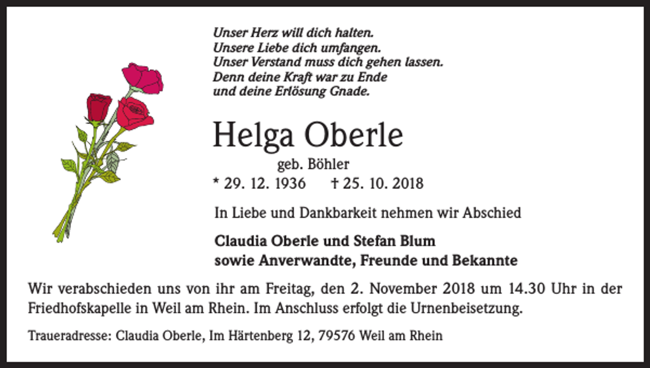 <p>Unser Herz will dich halten.<br />Unsere Liebe dich umfangen.<br />Unser Verstand muss dich gehen lassen.<br />Denn deine Kraft war zu Ende<br />und deine Erlösung Gnade.</p><p>Helga Oberle</p><p>geb. Böhler<br />* 29. 12. 1936<br />† 25. 10. 2018<br />In Liebe und Dankbarkeit nehmen wir Abschied<br />Claudia Oberle und Stefan Blum<br />sowie Anverwandte, Freunde und Bekannte<br />Wir verabschieden uns von ihr am Freitag, den 2. November 2018 um 14.30 Uhr in der<br />Friedhofskapelle in Weil am Rhein. Im Anschluss erfolgt die Urnenbeisetzung.<br />Traueradresse: Claudia Oberle, Im Härtenberg 12, 79576 Weil am Rhein</p>