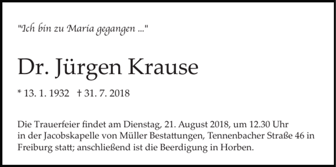 <p>"Ich bin zu Maria gegangen ..."</p><p>Dr. Jürgen Krause<br />* 13. 1. 1932 † 31. 7. 2018<br />Die Trauerfeier ﬁndet am Dienstag, 21. August 2018, um 12.30 Uhr<br />in der Jacobskapelle von Müller Besta�ungen, Tennenbacher Straße 46 in<br />Freiburg sta�; anschließend ist die Beerdigung in Horben.</p>