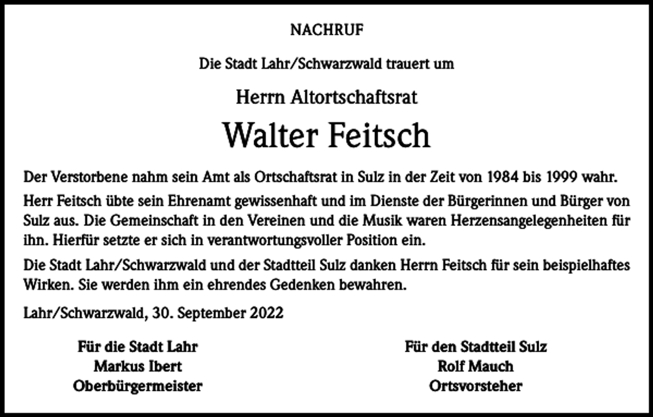 <p>NACHRUF<br />Die Stadt Lahr/Schwarzwald trauert um</p><p>Herrn Altortschaftsrat</p><p>Walter Feitsch<br />Der Verstorbene nahm sein Amt als Ortschaftsrat in Sulz in der Zeit von 1984 bis 1999 wahr.<br />Herr Feitsch übte sein Ehrenamt gewissenhaft und im Dienste der Bürgerinnen und Bürger von<br />Sulz aus. Die Gemeinschaft in den Vereinen und die Musik waren Herzensangelegenheiten für<br />ihn. Hierfür setzte er sich in verantwortungsvoller Position ein.<br />Die Stadt Lahr/Schwarzwald und der Stadtteil Sulz danken Herrn Feitsch für sein beispielhaftes<br />Wirken. Sie werden ihm ein ehrendes Gedenken bewahren.<br />Lahr/Schwarzwald, 30. September 2022</p><p>Für die Stadt Lahr<br />Markus Ibert<br />Oberbürgermeister</p><p>Für den Stadtteil Sulz<br />Rolf Mauch<br />Ortsvorsteher</p>
