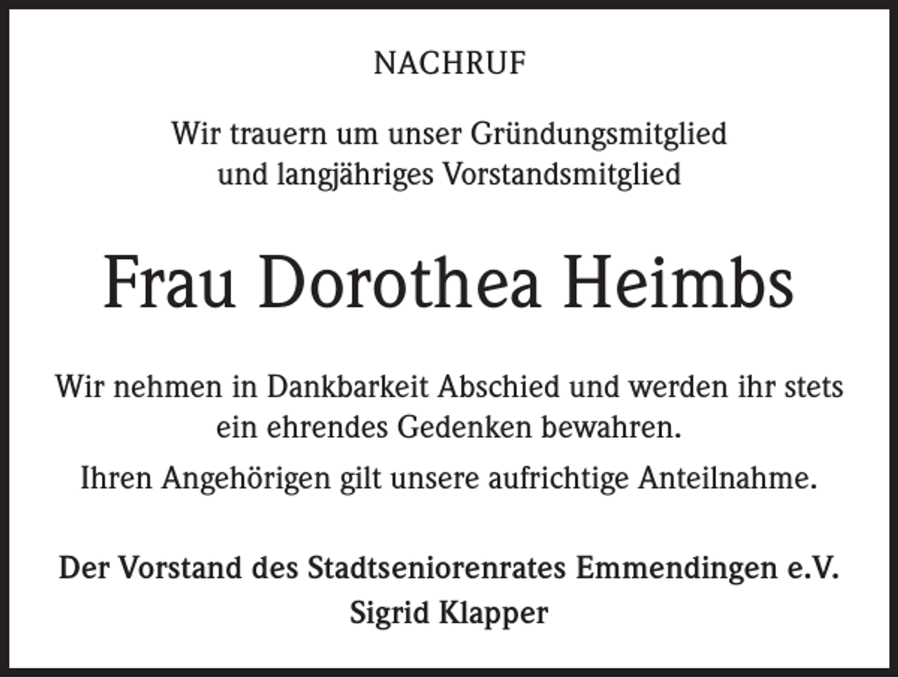 <p>NACHRUF<br />Wir trauern um unser Gründungsmitglied<br />und langjähriges Vorstandsmitglied</p><p>Frau Dorothea Heimbs<br />Wir nehmen in Dankbarkeit Abschied und werden ihr stets<br />ein ehrendes Gedenken bewahren.<br />Ihren Angehörigen gilt unsere aufrichtige Anteilnahme.<br />Der Vorstand des Stadtseniorenrates Emmendingen e.V.<br />Sigrid Klapper</p>