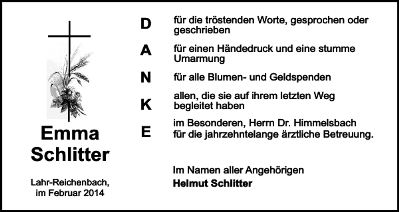 <p>D</p><p>für die tröstenden Worte, gesprochen oder<br />geschrieben</p><p>A</p><p>für einen Händedruck und eine stumme<br />Umarmung</p><p>N</p><p>für alle Blumen- und Geldspenden</p><p>K</p><p>Emma<br />Schlitter<br />Lahr-Reichenbach,<br />im Februar 2014</p><p>E</p><p>allen, die sie auf ihrem letzten Weg<br />begleitet haben<br />im Besonderen, Herrn Dr. Himmelsbach<br />für die jahrzehntelange ärztliche Betreuung.<br />Im Namen aller Angehörigen<br />Helmut Schlitter</p>