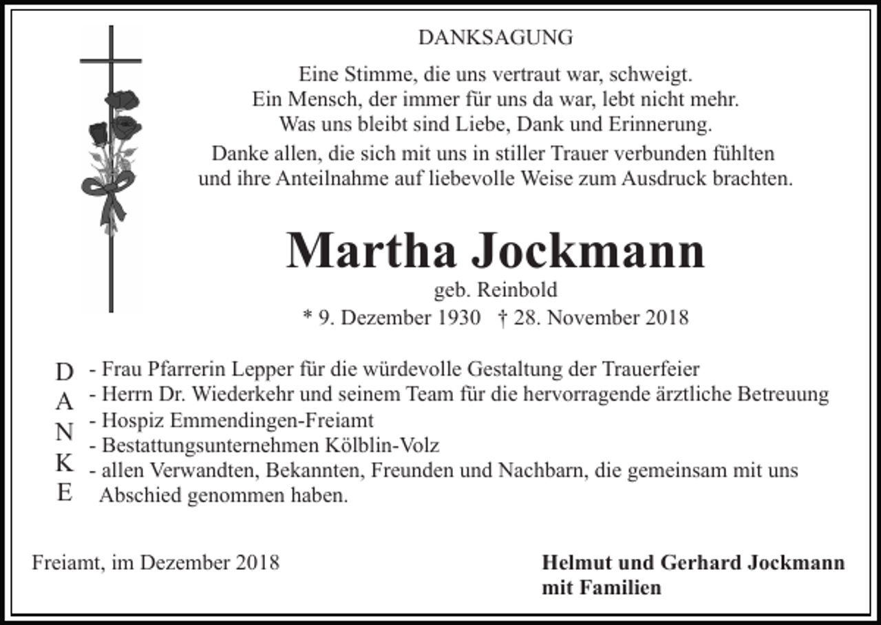 <p>DANKSAGUNG<br />Eine Stimme, die uns vertraut war, schweigt.<br />Ein Mensch, der immer für uns da war, lebt nicht mehr.<br />Was uns bleibt sind Liebe, Dank und Erinnerung.<br />Danke allen, die sich mit uns in stiller Trauer verbunden fühlten<br />und ihre Anteilnahme auf liebevolle Weise zum Ausdruck brachten.</p><p>Martha Jockmann<br />geb. Reinbold<br />* 9. Dezember 1930 † 28. November 2018</p><p>D<br />A<br />N<br />K<br />E</p><p>- Frau Pfarrerin Lepper für die würdevolle Gestaltung der Trauerfeier<br />- Herrn Dr. Wiederkehr und seinem Team für die hervorragende ärztliche Betreuung<br />- Hospiz Emmendingen-Freiamt<br />- Bestattungsunternehmen Kölblin-Volz<br />- allen Verwandten, Bekannten, Freunden und Nachbarn, die gemeinsam mit uns<br />Abschied genommen haben.</p><p>Freiamt, im Dezember 2018</p><p>Helmut und Gerhard Jockmann<br />mit Familien</p>