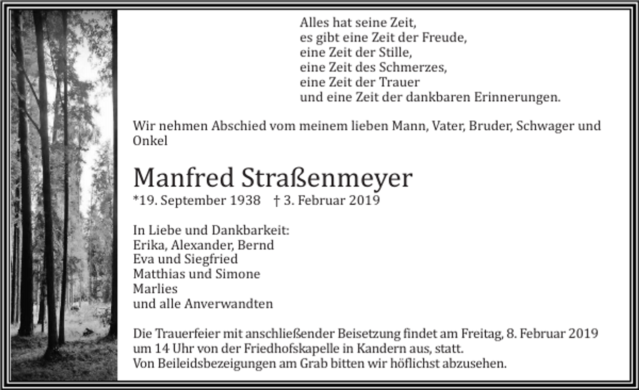<p>Alles hat seine Zeit,<br />es gibt eine Zeit der Freude,<br />eine Zeit der Stille,<br />eine Zeit des Schmerzes,<br />eine Zeit der Trauer<br />und eine Zeit der dankbaren Erinnerungen.<br />Wir nehmen Abschied vom meinem lieben Mann, Vater, Bruder, Schwager und<br />Onkel</p><p>Manfred Straßenmeyer<br />*19. September 1938 † 3. Februar 2019<br />In Liebe und Dankbarkeit:<br />Erika, Alexander, Bernd<br />Eva und Siegfried<br />Matthias und Simone<br />Marlies<br />und alle Anverwandten<br />Die Trauerfeier mit anschließender Beisetzung findet am Freitag, 8. Februar 2019<br />um 14 Uhr von der Friedhofskapelle in Kandern aus, statt.<br />Von Beileidsbezeigungen am Grab bitten wir höflichst abzusehen.</p>