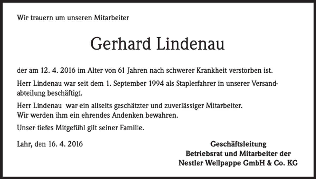 <p>Wir trauern um unseren Mitarbeiter</p><p>Gerhard Lindenau<br />der am 12. 4. 2016 im Alter von 61 Jahren nach schwerer Krankheit verstorben ist.<br />Herr Lindenau war seit dem 1. September 1994 als Staplerfahrer in unserer Versandabteilung beschäftigt.<br />Herr Lindenau war ein allseits geschätzter und zuverlässiger Mitarbeiter.<br />Wir werden ihm ein ehrendes Andenken bewahren.<br />Unser tiefes Mitgefühl gilt seiner Familie.<br />Lahr, den 16. 4. 2016</p><p>Geschäftsleitung<br />Betriebsrat und Mitarbeiter der<br />Nestler Wellpappe GmbH &amp; Co. KG</p>