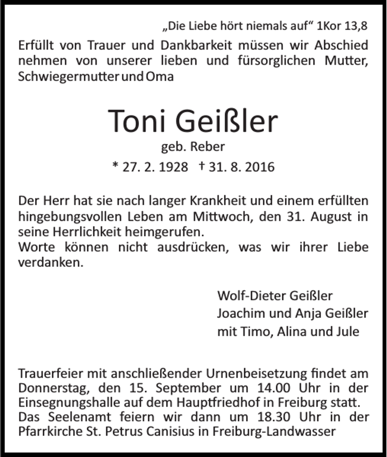 <p>„Die Liebe hört niemals auf“ 1Kor 13,8</p><p>Erfüllt von Trauer und Dankbarkeit müssen wir Abschied<br />nehmen von unserer lieben und fürsorglichen Mu�er,<br />Schwiegermu�er und Oma</p><p>Toni Geißler<br />geb. Reber<br />* 27. 2. 1928 † 31. 8. 2016<br />Der Herr hat sie nach langer Krankheit und einem erfüllten<br />hingebungsvollen Leben am Mi�woch, den 31. August in<br />seine Herrlichkeit heimgerufen.<br />Worte können nicht ausdrücken, was wir ihrer Liebe<br />verdanken.<br />Wolf­Dieter Geißler<br />Joachim und Anja Geißler<br />mit Timo, Alina und Jule<br />Trauerfeier mit anschließender Urnenbeisetzung ﬁndet am<br />Donnerstag, den 15. September um 14.00 Uhr in der<br />Einsegnungshalle auf dem Haup�riedhof in Freiburg sta�.<br />Das Seelenamt feiern wir dann um 18.30 Uhr in der<br />Pfarrkirche St. Petrus Canisius in Freiburg­Landwasser</p>