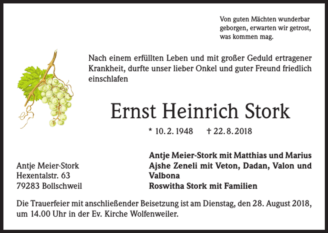 <p>Von guten Mächten wunderbar<br />geborgen, erwarten wir getrost,<br />was kommen mag.</p><p>Nach einem erfüllten Leben und mit großer Geduld ertragener<br />Krankheit, durfte unser lieber Onkel und guter Freund friedlich<br />einschlafen</p><p>Ernst Heinrich Stork<br />* 10. 2. 1948 † 22. 8. 2018</p><p>Antje Meier-Stork<br />Hexentalstr. 63<br />79283 Bollschweil</p><p>Antje Meier-Stork mit Matthias und Marius<br />Ajshe Zeneli mit Veton, Dadan, Valon und<br />Valbona<br />Roswitha Stork mit Familien</p><p>Die Trauerfeier mit anschließender Beisetzung ist am Dienstag, den 28. August 2018,<br />um 14.00 Uhr in der Ev. Kirche Wolfenweiler.</p>