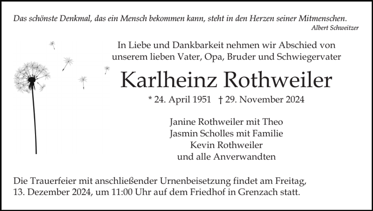 <p>Das schönste Denkmal, das ein Mensch bekommen kann, steht in den Herzen seiner Mitmenschen.<br />Albert Schweitzer</p><p>In Liebe und Dankbarkeit nehmen wir Abschied von<br />unserem lieben Vater, Opa, Bruder und Schwiegervater</p><p>Karlheinz Rothweiler<br />* 24. April 1951 † 29. November 2024<br />Janine Rothweiler mit Theo<br />Jasmin Scholles mit Familie<br />Kevin Rothweiler<br />und alle Anverwandten<br />Die Trauerfeier mit anschließender Urnenbeisetzung findet am Freitag,<br />13. Dezember 2024, um 11:00 Uhr auf dem Friedhof in Grenzach statt.</p>