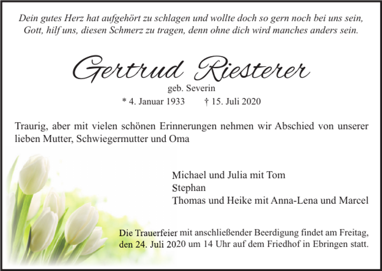 <p>Dein gutes Herz hat aufgehört zu schlagen und wollte doch so gern noch bei uns sein,<br />Gott, hilf uns, diesen Schmerz zu tragen, denn ohne dich wird manches anders sein.</p><p>Gertrud Riesterer<br />geb. Severin<br />* 4. Januar 1933<br />† 15. Juli 2020</p><p>Traurig, aber mit vielen schönen Erinnerungen nehmen wir Abschied von unserer<br />lieben Mutter, Schwiegermutter und Oma<br />Michael und Julia mit Tom<br />Stephan<br />Thomas und Heike mit Anna-Lena und Marcel<br />Die Trauerfeier mit anschließender Beerdigung findet am Freitag,<br />den 24. Juli 2020 um 14 Uhr auf dem Friedhof in Ebringen statt.</p>