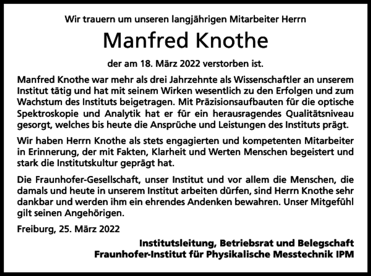 <p>Wir trauern um unseren langjährigen Mitarbeiter Herrn</p><p>Manfred Knothe<br />der am 18. März 2022 verstorben ist.<br />Manfred Knothe war mehr als drei Jahrzehnte als Wissenschaftler an unserem<br />Institut tätig und hat mit seinem Wirken wesentlich zu den Erfolgen und zum<br />Wachstum des Instituts beigetragen. Mit Präzisionsaufbauten für die optische<br />Spektroskopie und Analytik hat er für ein herausragendes Qualitätsniveau<br />gesorgt, welches bis heute die Ansprüche und Leistungen des Instituts prägt.<br />Wir haben Herrn Knothe als stets engagierten und kompetenten Mitarbeiter<br />in Erinnerung, der mit Fakten, Klarheit und Werten Menschen begeistert und<br />stark die Institutskultur geprägt hat.<br />Die Fraunhofer-Gesellschaft, unser Institut und vor allem die Menschen, die<br />damals und heute in unserem Institut arbeiten dürfen, sind Herrn Knothe sehr<br />dankbar und werden ihm ein ehrendes Andenken bewahren. Unser Mitgefühl<br />gilt seinen Angehörigen.<br />Freiburg, 25. März 2022</p><p>Institutsleitung, Betriebsrat und Belegschaft<br />Fraunhofer-Institut für Physikalische Messtechnik IPM</p>