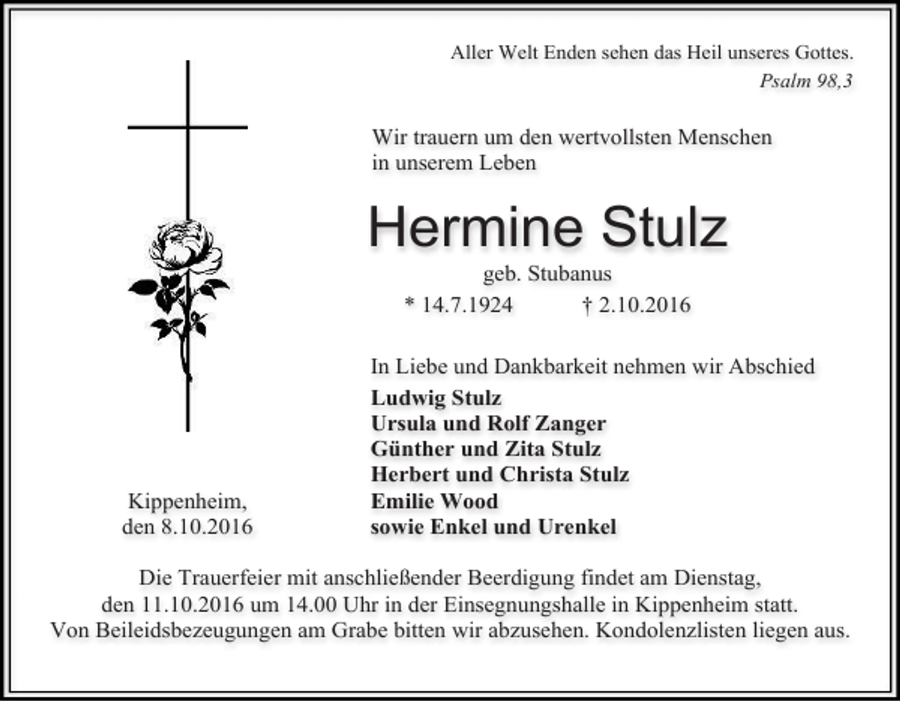 <p>Aller Welt Enden sehen das Heil unseres Gottes.<br />Psalm 98,3</p><p>Wir trauern um den wertvollsten Menschen<br />in unserem Leben</p><p>Hermine Stulz<br />geb. Stubanus<br />* 14.7.1924<br />† 2.10.2016</p><p>Kippenheim,<br />den 8.10.2016</p><p>In Liebe und Dankbarkeit nehmen wir Abschied<br />Ludwig Stulz<br />Ursula und Rolf Zanger<br />Günther und Zita Stulz<br />Herbert und Christa Stulz<br />Emilie Wood<br />sowie Enkel und Urenkel</p><p>Die Trauerfeier mit anschließender Beerdigung findet am Dienstag,<br />den 11.10.2016 um 14.00 Uhr in der Einsegnungshalle in Kippenheim statt.<br />Von Beileidsbezeugungen am Grabe bitten wir abzusehen. Kondolenzlisten liegen aus.</p>
