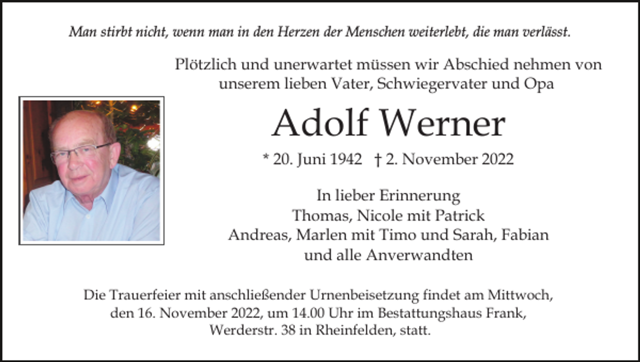 <p>Man stirbt nicht, wenn man in den Herzen der Menschen weiterlebt, die man verlässt.</p><p>Plötzlich und unerwartet müssen wir Abschied nehmen von<br />unserem lieben Vater, Schwiegervater und Opa</p><p>Adolf Werner<br />* 20. Juni 1942 † 2. November 2022<br />In lieber Erinnerung<br />Thomas, Nicole mit Patrick<br />Andreas, Marlen mit Timo und Sarah, Fabian<br />und alle Anverwandten<br />Die Trauerfeier mit anschließender Urnenbeisetzung findet am Mittwoch,<br />den 16. November 2022, um 14.00 Uhr im Bestattungshaus Frank,<br />Werderstr. 38 in Rheinfelden, statt.</p>