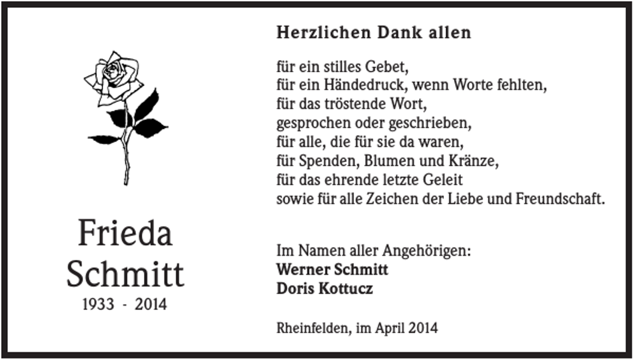 <p>Herzlichen Dank allen<br />für ein stilles Gebet,<br />für ein Händedruck, wenn Worte fehlten,<br />für das tröstende Wort,<br />gesprochen oder geschrieben,<br />für alle, die für sie da waren,<br />für Spenden, Blumen und Kränze,<br />für das ehrende letzte Geleit<br />sowie für alle Zeichen der Liebe und Freundschaft.</p><p>Frieda<br />Schmitt</p><p>Im Namen aller Angehörigen:<br />Werner Schmitt<br />Doris Kottucz</p><p>1933 - 2014<br />Rheinfelden, im April 2014</p>