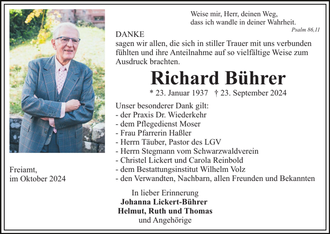 <p>Weise mir, Herr, deinen Weg,<br />dass ich wandle in deiner Wahrheit.<br />Psalm 86,11</p><p>DANKE<br />sagen wir allen, die sich in stiller Trauer mit uns verbunden<br />fühlten und ihre Anteilnahme auf so vielfältige Weise zum<br />Ausdruck brachten.</p><p>Richard Bührer</p><p>* 23. Januar 1937 † 23. September 2024</p><p>Freiamt,<br />im Oktober 2024</p><p>Unser besonderer Dank gilt:<br />- der Praxis Dr. Wiederkehr<br />- dem Pflegedienst Moser<br />- Frau Pfarrerin Haßler<br />- Herrn Täuber, Pastor des LGV<br />- Herrn Stegmann vom Schwarzwaldverein<br />- Christel Lickert und Carola Reinbold<br />- dem Bestattungsinstitut Wilhelm Volz<br />- den Verwandten, Nachbarn, allen Freunden und Bekannten<br />In lieber Erinnerung<br />Johanna Lickert-Bührer<br />Helmut, Ruth und Thomas<br />und Angehörige</p>