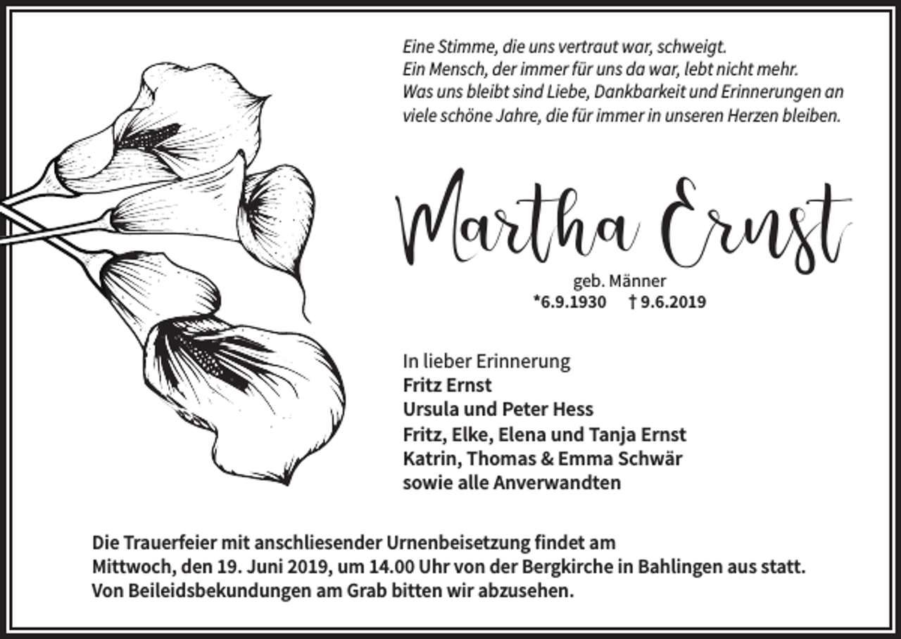 <p>Eine Stimme, die uns vertraut war, schweigt.<br />Ein Mensch, der immer für uns da war, lebt nicht mehr.<br />Was uns bleibt sind Liebe, Dankbarkeit und Erinnerungen an<br />viele schöne Jahre, die für immer in unseren Herzen bleiben.</p><p>Martha Ernst<br />geb. Männer<br />*6.9.1930 † 9.6.2019</p><p>In lieber Erinnerung<br />Fritz Ernst<br />Ursula und Peter Hess<br />Fritz, Elke, Elena und Tanja Ernst<br />Katrin, Thomas &amp; Emma Schwär<br />sowie alle Anverwandten<br />Die Trauerfeier mit anschliesender Urnenbeisetzung findet am<br />Mittwoch, den 19. Juni 2019, um 14.00 Uhr von der Bergkirche in Bahlingen aus statt.<br />Von Beileidsbekundungen am Grab bitten wir abzusehen.</p>