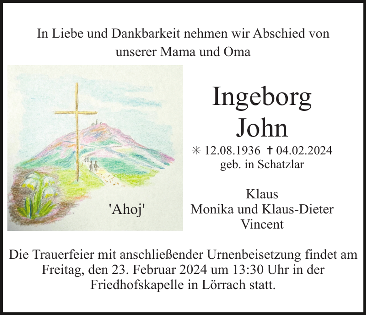 <p>In Liebe und Dankbarkeit nehmen wir Abschied von<br />unserer Mama und Oma</p><p>Ingeborg<br />John<br />✳ 12.08.1936 ✝ 04.02.2024<br />geb. in Schatzlar</p><p>'Ahoj'</p><p>Klaus<br />Monika und Klaus-Dieter<br />Vincent</p><p>Die Trauerfeier mit anschließender Urnenbeisetzung findet am<br />Freitag, den 23. Februar 2024 um 13:30 Uhr in der<br />Friedhofskapelle in Lörrach statt.</p>