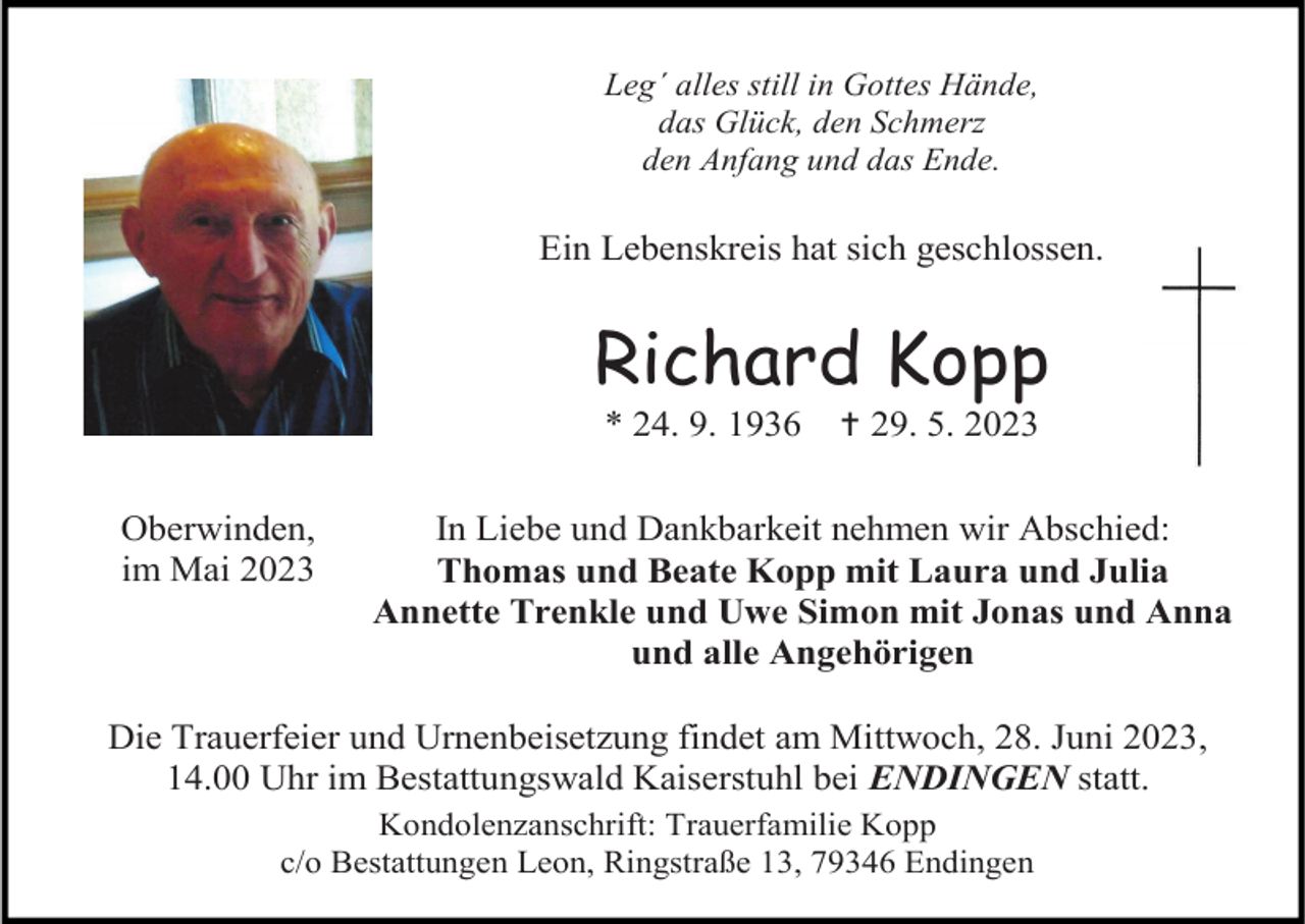 <p>Leg´ alles still in Gottes Hände,<br />das Glück, den Schmerz<br />den Anfang und das Ende.</p><p>Ein Lebenskreis hat sich geschlossen.</p><p>Richard Kopp<br />* 24. 9. 1936<br />Oberwinden,<br />im Mai 2023</p><p> 29. 5. 2023</p><p>In Liebe und Dankbarkeit nehmen wir Abschied:<br />Thomas und Beate Kopp mit Laura und Julia<br />Annette Trenkle und Uwe Simon mit Jonas und Anna<br />und alle Angehörigen</p><p>Die Trauerfeier und Urnenbeisetzung findet am Mittwoch, 28. Juni 2023,<br />14.00 Uhr im Bestattungswald Kaiserstuhl bei ENDINGEN statt.<br />Kondolenzanschrift: Trauerfamilie Kopp<br />c/o Bestattungen Leon, Ringstraße 13, 79346 Endingen</p>