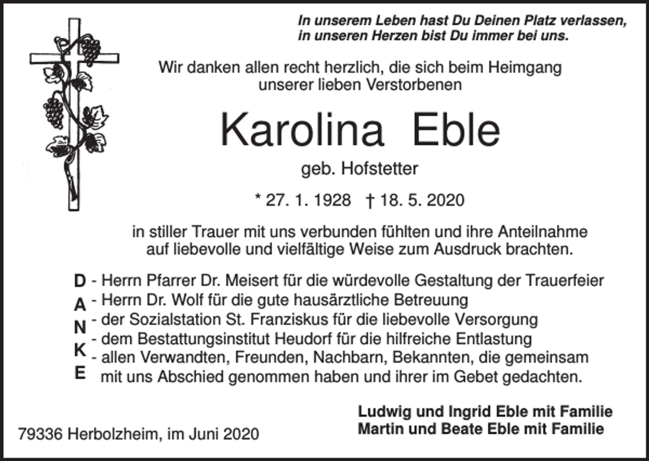 <p>In unserem Leben hast Du Deinen Platz verlassen,<br />in unseren Herzen bist Du immer bei uns.</p><p>Wir danken allen recht herzlich, die sich beim Heimgang<br />unserer lieben Verstorbenen</p><p>Karolina Eble<br />geb. Hofstetter<br />* 27. 1. 1928 † 18. 5. 2020<br />in stiller Trauer mit uns verbunden fühlten und ihre Anteilnahme<br />auf liebevolle und vielfältige Weise zum Ausdruck brachten.</p><p>D - Herrn Pfarrer Dr. Meisert für die würdevolle Gestaltung der Trauerfeier<br />A - Herrn Dr. Wolf für die gute hausärztliche Betreuung<br />N - der Sozialstation St. Franziskus für die liebevolle Versorgung<br />- dem Bestattungsinstitut Heudorf für die hilfreiche Entlastung<br />K - allen Verwandten, Freunden, Nachbarn, Bekannten, die gemeinsam<br />E mit uns Abschied genommen haben und ihrer im Gebet gedachten.<br />79336 Herbolzheim, im Juni 2020</p><p>Ludwig und Ingrid Eble mit Familie<br />Martin und Beate Eble mit Familie</p>