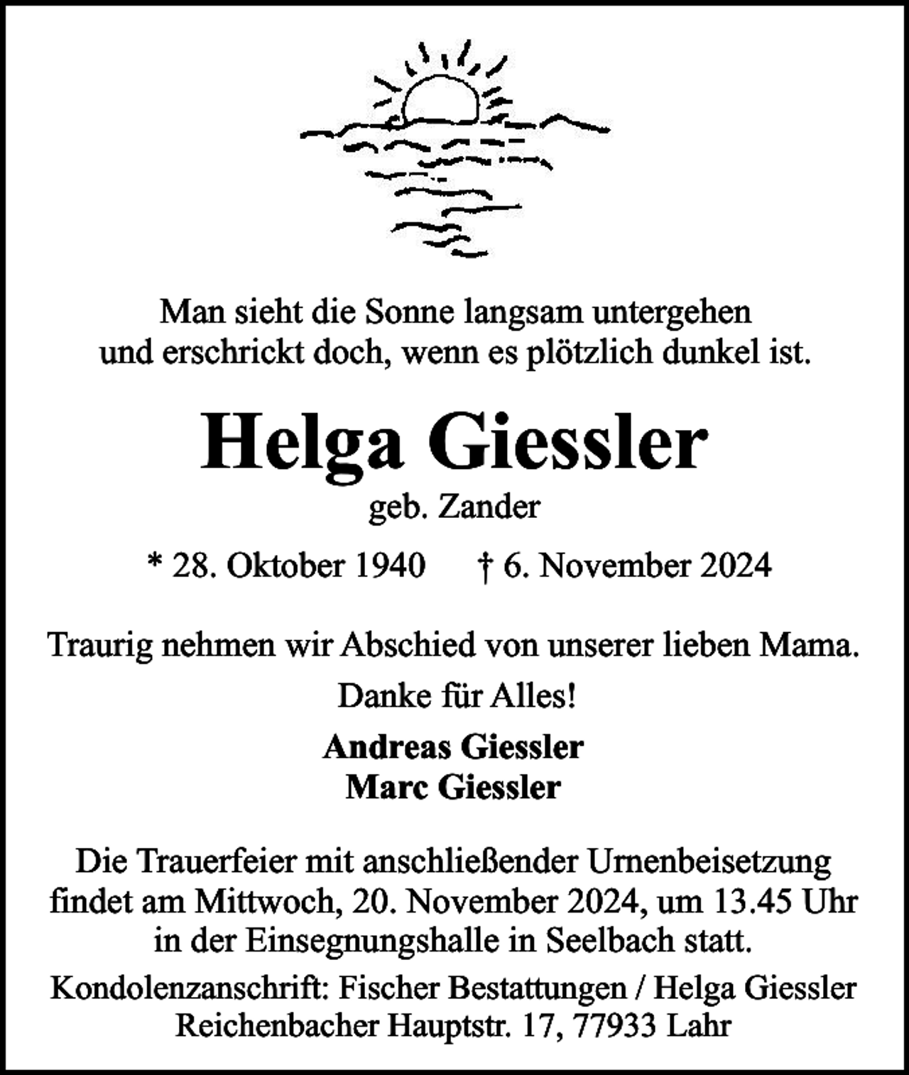 <p>Man sieht die Sonne langsam untergehen<br />und erschrickt doch, wenn es plötzlich dunkel ist.</p><p>Helga Giessler<br />geb. Zander</p><p>* 28. Oktober 1940</p><p>† 6. November 2024</p><p>Traurig nehmen wir Abschied von unserer lieben Mama.<br />Danke für Alles!<br />Andreas Giessler<br />Marc Giessler<br />Die Trauerfeier mit anschließender Urnenbeisetzung<br />findet am Mittwoch, 20. November 2024, um 13.45 Uhr<br />in der Einsegnungshalle in Seelbach statt.<br />Kondolenzanschrift: Fischer Bestattungen / Helga Giessler<br />Reichenbacher Hauptstr. 17, 77933 Lahr</p>