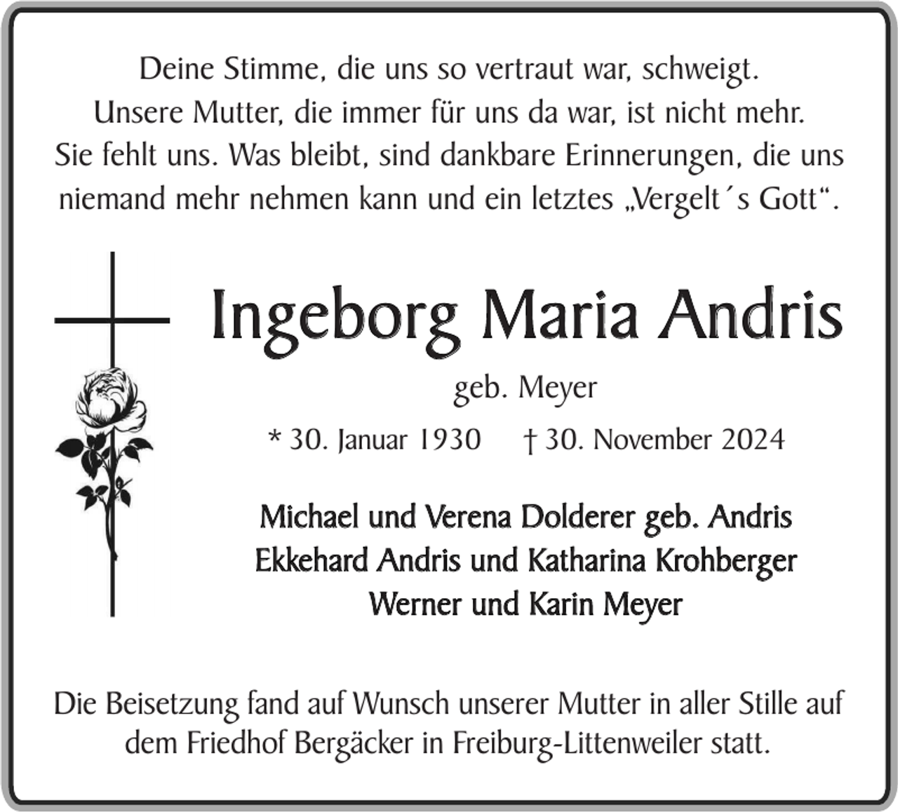 <p>Deine Stimme, die uns so vertraut war, schweigt.<br />Unsere Mutter, die immer für uns da war, ist nicht mehr.<br />Sie fehlt uns. Was bleibt, sind dankbare Erinnerungen, die uns<br />niemand mehr nehmen kann und ein letztes „Vergelt´s Gott“.</p><p>Ingeborg Maria Andris<br />geb. Meyer<br />* 30. Januar 1930</p><p>† 30. November 2024</p><p>Michael und Verena Dolderer geb. Andris<br />Ekkehard Andris und Katharina Krohberger<br />Werner und Karin Meyer<br />Die Beisetzung fand auf Wunsch unserer Mutter in aller Stille auf<br />dem Friedhof Bergäcker in Freiburg-Littenweiler statt.</p>