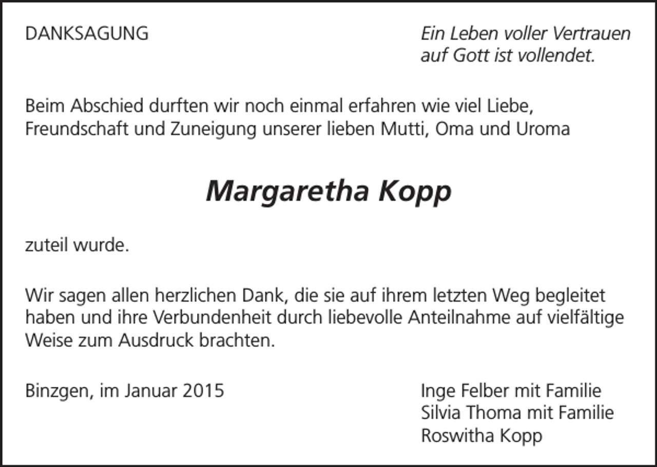 <p>Ein Leben voller Vertrauen<br />auf Gott ist vollendet.</p><p>DANKSAGUNG</p><p>Beim Abschied durften wir noch einmal erfahren wie viel Liebe,<br />Freundschaft und Zuneigung unserer lieben Mutti, Oma und Uroma</p><p>Margaretha Kopp<br />zuteil wurde.<br />Wir sagen allen herzlichen Dank, die sie auf ihrem letzten Weg begleitet<br />haben und ihre Verbundenheit durch liebevolle Anteilnahme auf vielfältige<br />Weise zum Ausdruck brachten.<br />Binzgen, im Januar 2015</p><p>Inge Felber mit Familie<br />Silvia Thoma mit Familie<br />Roswitha Kopp</p>