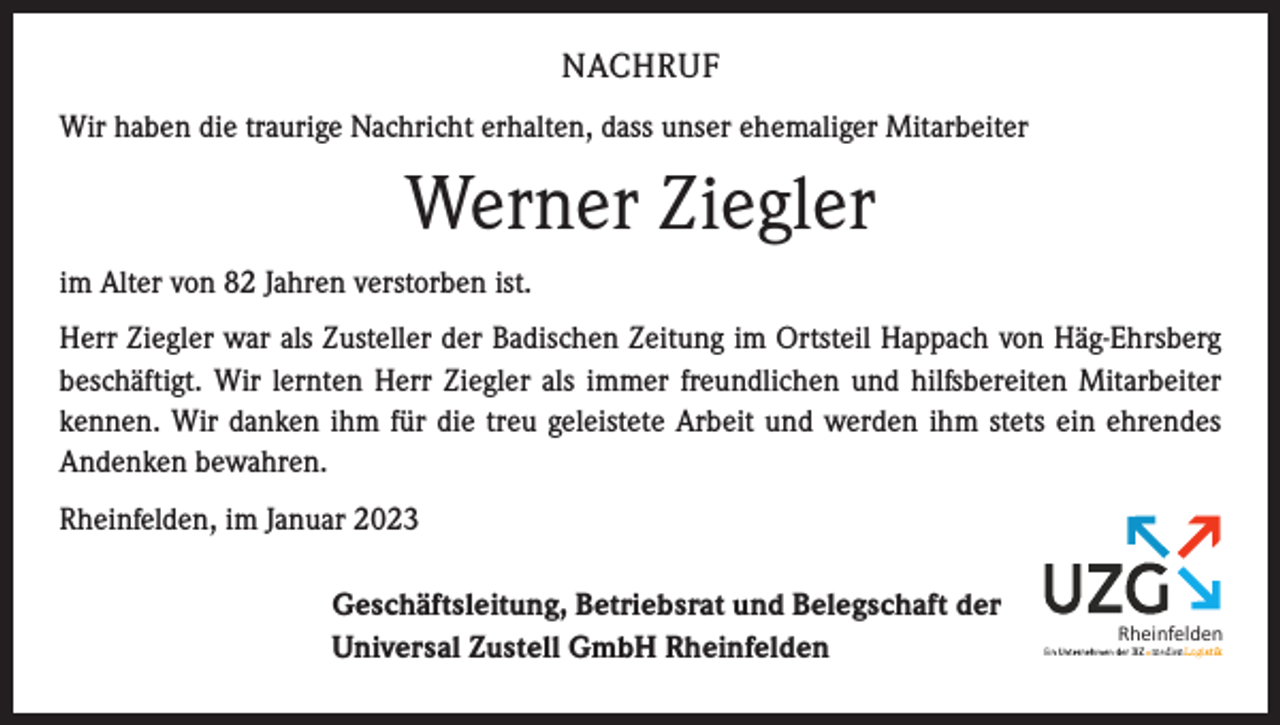 <p>NACHRUF<br />Wir haben die traurige Nachricht erhalten, dass unser ehemaliger Mitarbeiter</p><p>Werner Ziegler<br />im Alter von 82 Jahren verstorben ist.<br />Herr Ziegler war als Zusteller der Badischen Zeitung im Ortsteil Happach von Häg-Ehrsberg<br />beschäftigt. Wir lernten Herr Ziegler als immer freundlichen und hilfsbereiten Mitarbeiter<br />kennen. Wir danken ihm für die treu geleistete Arbeit und werden ihm stets ein ehrendes<br />Andenken bewahren.<br />Rheinfelden, im Januar 2023<br />Geschäftsleitung, Betriebsrat und Belegschaft der<br />Universal Zustell GmbH Rheinfelden</p><p>Rheinfelden</p>