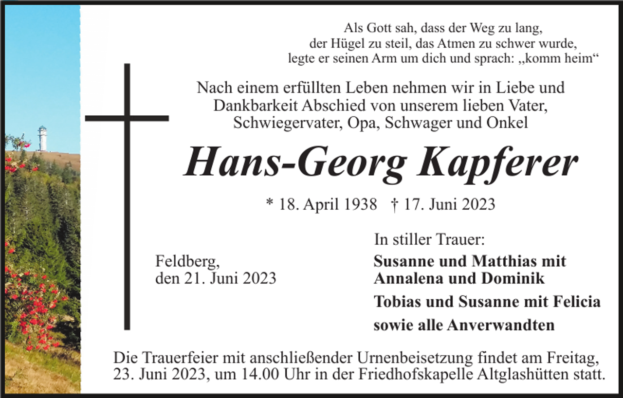 <p>Als Gott sah, dass der Weg zu lang,<br />der Hügel zu steil, das Atmen zu schwer wurde,<br />legte er seinen Arm um dich und sprach: ,,komm heim“</p><p>Nach einem erfüllten Leben nehmen wir in Liebe und<br />Dankbarkeit Abschied von unserem lieben Vater,<br />Schwiegervater, Opa, Schwager und Onkel</p><p>Hans-Georg Kapferer<br />* 18. April 1938 † 17. Juni 2023<br />Feldberg,<br />den 21. Juni 2023</p><p>In stiller Trauer:<br />Susanne und Matthias mit<br />Annalena und Dominik<br />Tobias und Susanne mit Felicia<br />sowie alle Anverwandten</p><p>Die Trauerfeier mit anschließender Urnenbeisetzung findet am Freitag,<br />23. Juni 2023, um 14.00 Uhr in der Friedhofskapelle Altglashütten statt.</p>