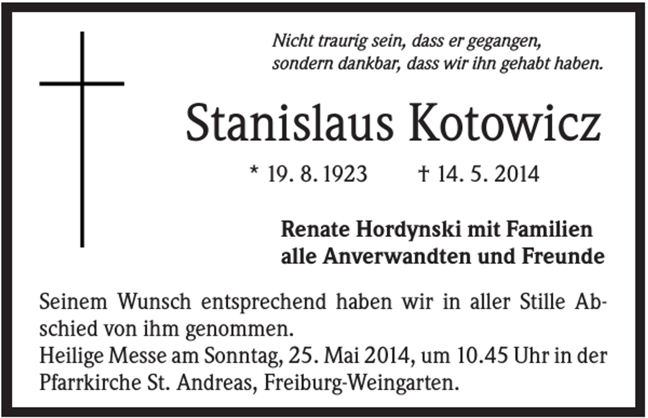 <p>Nicht traurig sein, dass er gegangen,<br />sondern dankbar, dass wir ihn gehabt haben.</p><p>Stanislaus Kotowicz<br />* 19. 8. 1923</p><p>† 14. 5. 2014</p><p>Renate Hordynski mit Familien<br />alle Anverwandten und Freunde<br />Seinem Wunsch entsprechend haben wir in aller Stille Abschied von ihm genommen.<br />Heilige Messe am Sonntag, 25. Mai 2014, um 10.45 Uhr in der<br />Pfarrkirche St. Andreas, Freiburg-Weingarten.</p>