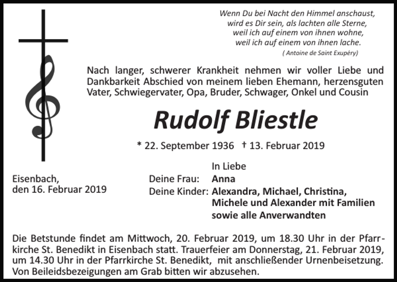 <p>Wenn Du bei Nacht den Himmel anschaust,<br />wird es Dir sein, als lachten alle Sterne,<br />weil ich auf einem von ihnen wohne,<br />weil ich auf einem von ihnen lache.<br />( Antoine de Saint Exupéry)</p><p>Nach langer, schwerer Krankheit nehmen wir voller Liebe und<br />Dankbarkeit Abschied von meinem lieben Ehemann, herzensguten<br />Vater, Schwiegervater, Opa, Bruder, Schwager, Onkel und Cousin</p><p>Rudolf Bliestle<br />* 22. September 1936 † 13. Februar 2019<br />Eisenbach,<br />den 16. Februar 2019</p><p>In Liebe<br />Deine Frau: Anna<br />Deine Kinder: Alexandra, Michael, Chris�na,<br />Michele und Alexander mit Familien<br />sowie alle Anverwandten</p><p>Die Betstunde ﬁndet am Mi�woch, 20. Februar 2019, um 18.30 Uhr in der Pfarr­<br />kirche St. Benedikt in Eisenbach sta�. Trauerfeier am Donnerstag, 21. Februar 2019,<br />um 14.30 Uhr in der Pfarrkirche St. Benedikt, mit anschließender Urnenbeisetzung.<br />Von Beileidsbezeigungen am Grab bi�en wir abzusehen.</p>