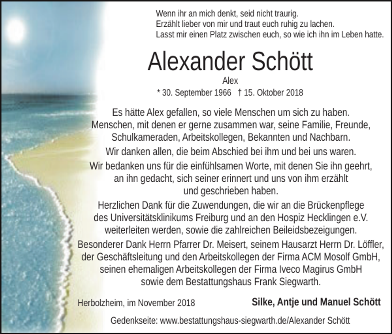 <p>Wenn ihr an mich denkt, seid nicht traurig.<br />Erzählt lieber von mir und traut euch ruhig zu lachen.<br />Lasst mir einen Platz zwischen euch, so wie ich ihn im Leben hatte.</p><p>Alexander Schött<br />Alex</p><p>* 30. September 1966 † 15. Oktober 2018</p><p>Es hätte Alex gefallen, so viele Menschen um sich zu haben.<br />Menschen, mit denen er gerne zusammen war, seine Familie, Freunde,<br />Schulkameraden, Arbeitskollegen, Bekannten und Nachbarn.<br />Wir danken allen, die beim Abschied bei ihm und bei uns waren.<br />Wir bedanken uns für die einfühlsamen Worte, mit denen Sie ihn geehrt,<br />an ihn gedacht, sich seiner erinnert und uns von ihm erzählt<br />und geschrieben haben.<br />Herzlichen Dank für die Zuwendungen, die wir an die Brückenpflege<br />des Universitätsklinikums Freiburg und an den Hospiz Hecklingen e.V.<br />weiterleiten werden, sowie die zahlreichen Beileidsbezeigungen.<br />Besonderer Dank Herrn Pfarrer Dr. Meisert, seinem Hausarzt Herrn Dr. Löffler,<br />der Geschäftsleitung und den Arbeitskollegen der Firma ACM Mosolf GmbH,<br />seinen ehemaligen Arbeitskollegen der Firma Iveco Magirus GmbH<br />sowie dem Bestattungshaus Frank Siegwarth.<br />Herbolzheim, im November 2018</p><p>Silke, Antje und Manuel Schött</p><p>Gedenkseite: www.bestattungshaus-siegwarth.de/Alexander Schött</p>