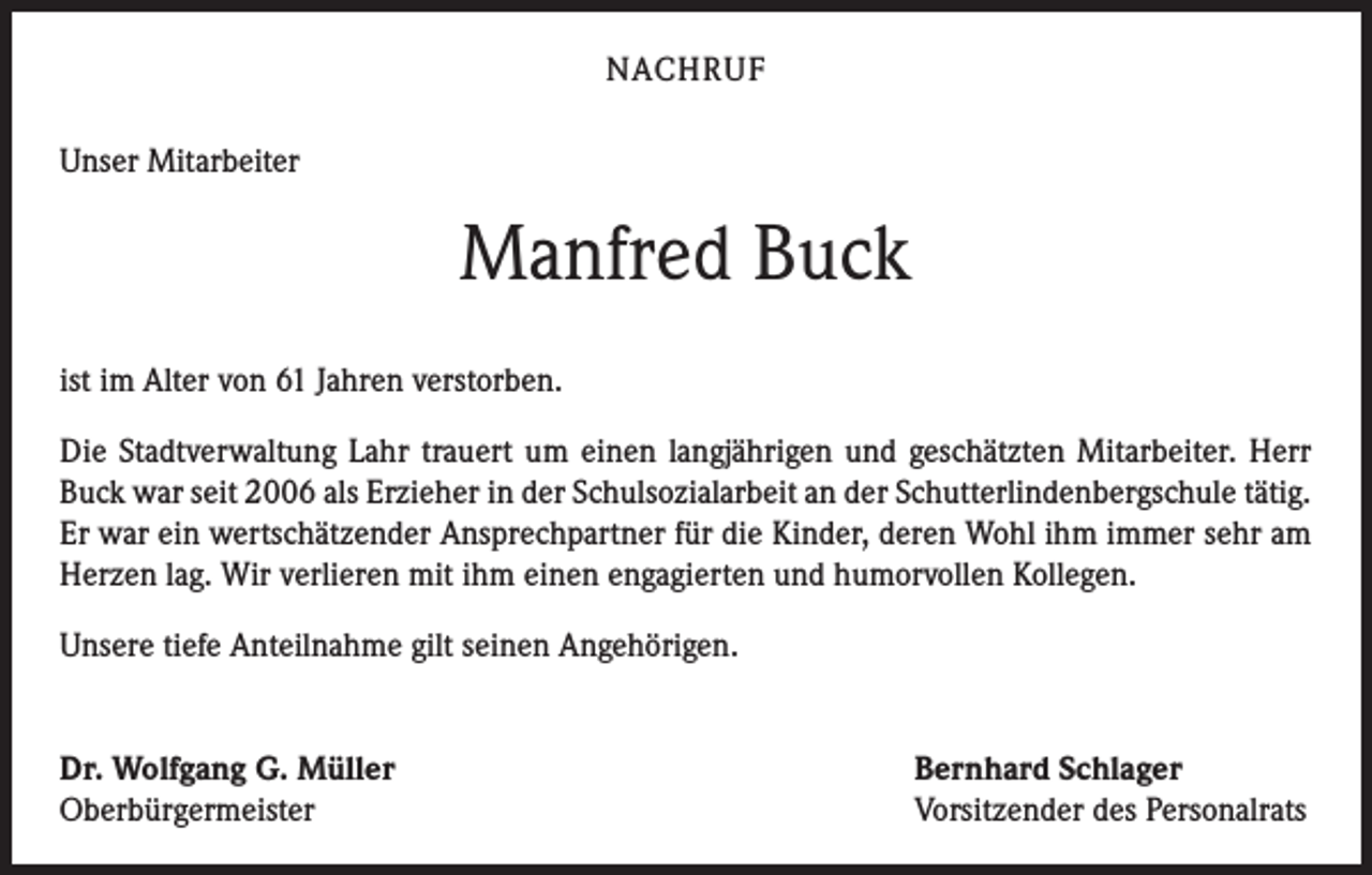 <p>NACHRUF<br />Unser Mitarbeiter</p><p>Manfred Buck<br />ist im Alter von 61 Jahren verstorben.<br />Die Stadtverwaltung Lahr trauert um einen langjährigen und geschätzten Mitarbeiter. Herr<br />Buck war seit 2006 als Erzieher in der Schulsozialarbeit an der Schutterlindenbergschule tätig.<br />Er war ein wertschätzender Ansprechpartner für die Kinder, deren Wohl ihm immer sehr am<br />Herzen lag. Wir verlieren mit ihm einen engagierten und humorvollen Kollegen.<br />Unsere tiefe Anteilnahme gilt seinen Angehörigen.<br />Dr. Wolfgang G. Müller<br />Oberbürgermeister</p><p>Bernhard Schlager<br />Vorsitzender des Personalrats</p>
