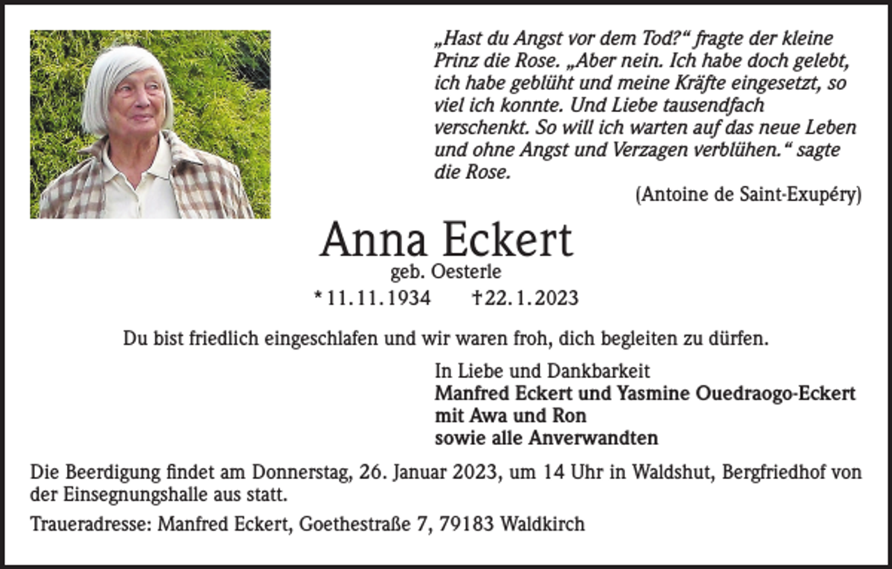 <p>„Hast du Angst vor dem Tod?“ fragte der kleine<br />Prinz die Rose. „Aber nein. Ich habe doch gelebt,<br />ich habe geblüht und meine Kräfte eingesetzt, so<br />viel ich konnte. Und Liebe tausendfach<br />verschenkt. So will ich warten auf das neue Leben<br />und ohne Angst und Verzagen verblühen.“ sagte<br />die Rose.<br />(Antoine de Saint-Exupéry)</p><p>Anna<br />Eckert<br />geb. Oesterle<br />* 11. 11. 1934 † 22. 1. 2023<br />Du bist friedlich eingeschlafen und wir waren froh, dich begleiten zu dürfen.<br />In Liebe und Dankbarkeit<br />Manfred Eckert und Yasmine Ouedraogo-Eckert<br />mit Awa und Ron<br />sowie alle Anverwandten<br />Die Beerdigung findet am Donnerstag, 26. Januar 2023, um 14 Uhr in Waldshut, Bergfriedhof von<br />der Einsegnungshalle aus statt.<br />Traueradresse: Manfred Eckert, Goethestraße 7, 79183 Waldkirch</p>