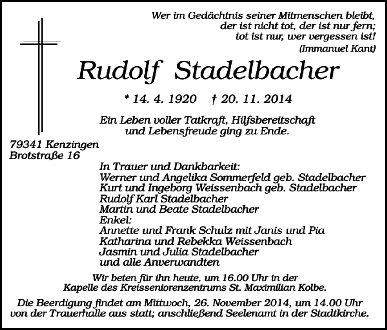 <p>Wer im Gedächtnis seiner Mitmenschen bleibt,<br />der ist nicht tot, der ist nur fern;<br />tot ist nur, wer vergessen ist!<br />(Immanuel Kant)</p><p>Rudolf Stadelbacher<br />* 14. 4. 1920</p><p>† 20. 11. 2014</p><p>Ein Leben voller Tatkraft, Hilfsbereitschaft<br />und Lebensfreude ging zu Ende.<br />79341 Kenzingen<br />Brotstraße 16<br />In Trauer und Dankbarkeit:<br />Werner und Angelika Sommerfeld geb. Stadelbacher<br />Kurt und Ingeborg Weissenbach geb. Stadelbacher<br />Rudolf Karl Stadelbacher<br />Martin und Beate Stadelbacher<br />Enkel:<br />Annette und Frank Schulz mit Janis und Pia<br />Katharina und Rebekka Weissenbach<br />Jasmin und Julia Stadelbacher<br />und alle Anverwandten<br />Wir beten für ihn heute, um 16.00 Uhr in der<br />Kapelle des Kreisseniorenzentrums St. Maximilian Kolbe.</p><p>Die Beerdigung findet am Mittwoch, 26. November 2014, um 14.00 Uhr<br />von der Trauerhalle aus statt; anschließend Seelenamt in der Stadtkirche.</p>