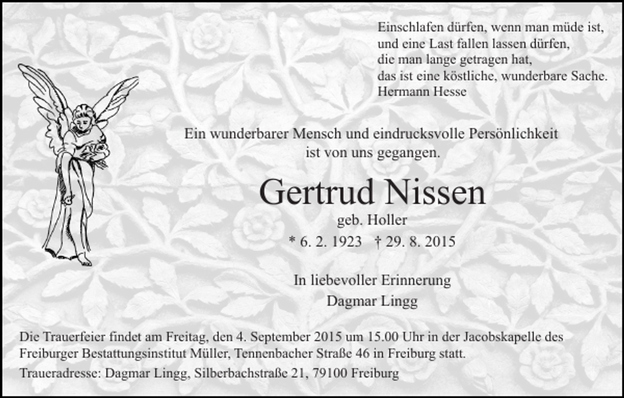 <p>Einschlafen dürfen, wenn man müde ist,<br />und eine Last fallen lassen dürfen,<br />die man lange getragen hat,<br />das ist eine köstliche, wunderbare Sache.<br />Hermann Hesse</p><p>Ein wunderbarer Mensch und eindrucksvolle Persönlichkeit<br />ist von uns gegangen.</p><p>Gertrud Nissen<br />geb. Holler<br />* 6. 2. 1923 † 29. 8. 2015<br />In liebevoller Erinnerung<br />Dagmar Lingg<br />Die Trauerfeier findet am Freitag, den 4. September 2015 um 15.00 Uhr in der Jacobskapelle des<br />Freiburger Bestattungsinstitut Müller, Tennenbacher Straße 46 in Freiburg statt.<br />Traueradresse: Dagmar Lingg, Silberbachstraße 21, 79100 Freiburg</p>