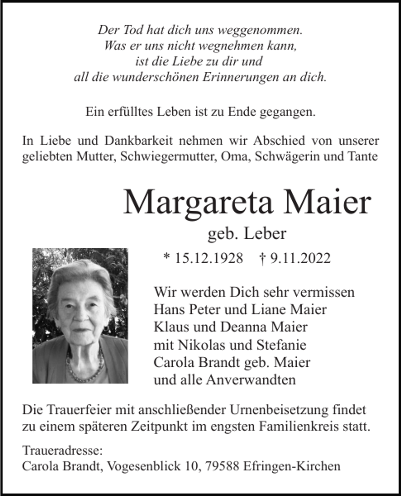 <p>Der Tod hat dich uns weggenommen.<br />Was er uns nicht wegnehmen kann,<br />ist die Liebe zu dir und<br />all die wunderschönen Erinnerungen an dich.<br />Ein erfülltes Leben ist zu Ende gegangen.<br />In Liebe und Dankbarkeit nehmen wir Abschied von unserer<br />geliebten Mutter, Schwiegermutter, Oma, Schwägerin und Tante</p><p>Margareta Maier<br />geb. Leber<br />* 15.12.1928</p><p>† 9.11.2022</p><p>Wir werden Dich sehr vermissen<br />Hans Peter und Liane Maier<br />Klaus und Deanna Maier<br />mit Nikolas und Stefanie<br />Carola Brandt geb. Maier<br />und alle Anverwandten<br />Die Trauerfeier mit anschließender Urnenbeisetzung findet<br />zu einem späteren Zeitpunkt im engsten Familienkreis statt.<br />Traueradresse:<br />Carola Brandt, Vogesenblick 10, 79588 Efringen-Kirchen</p>