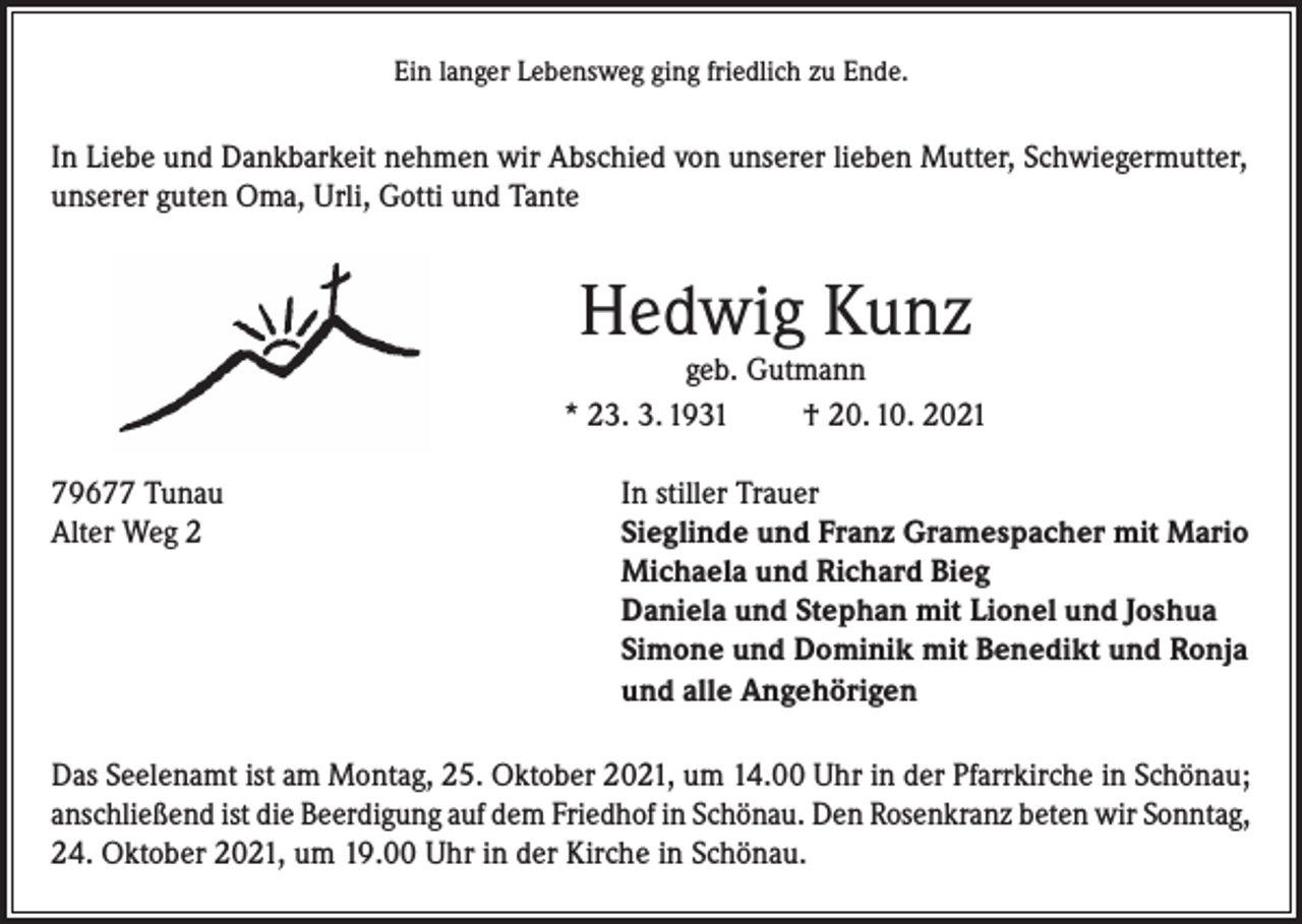 <p>Ein langer Lebensweg ging friedlich zu Ende.</p><p>In Liebe und Dankbarkeit nehmen wir Abschied von unserer lieben Mutter, Schwiegermutter,<br />unserer guten Oma, Urli, Gotti und Tante</p><p>Hedwig Kunz</p><p>geb. Gutmann<br />* 23. 3. 1931<br />† 20. 10. 2021<br />79677 Tunau<br />In stiller Trauer<br />Alter Weg 2 Sieglinde und Franz Gramespacher mit Mario<br />Michaela und Richard Bieg<br />Daniela und Stephan mit Lionel und Joshua<br />Simone und Dominik mit Benedikt und Ronja<br />und alle Angehörigen<br />Das Seelenamt ist am Montag, 25. Oktober 2021, um 14.00 Uhr in der Pfarrkirche in Schönau;<br />anschließend ist die Beerdigung auf dem Friedhof in Schönau. Den Rosenkranz beten wir Sonntag,<br />24. Oktober 2021, um 19.00 Uhr in der Kirche in Schönau.</p>