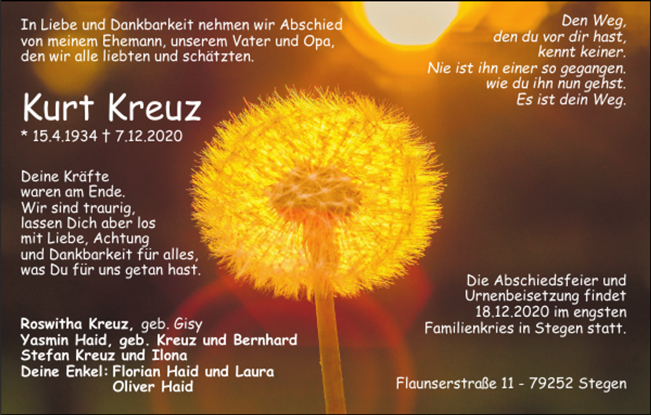 <p>In Liebe und Dankbarkeit nehmen wir Abschied<br />von meinem Ehemann, unserem Vater und Opa,<br />den wir alle liebten und schätzten.</p><p>Kurt Kreuz</p><p>Den Weg,<br />den du vor dir hast,<br />kennt keiner.<br />Nie ist ihn einer so gegangen.<br />wie du ihn nun gehst.<br />Es ist dein Weg.</p><p>* 15.4.1934 † 7.12.2020</p><p>Deine Kräfte<br />waren am Ende.<br />Wir sind traurig,<br />lassen Dich aber los<br />mit Liebe, Achtung<br />und Dankbarkeit für alles,<br />was Du für uns getan hast.</p><p>Roswitha Kreuz, geb. Gisy<br />Yasmin Haid, geb. Kreuz und Bernhard<br />Stefan Kreuz und Ilona<br />Deine Enkel: Florian Haid und Laura<br />Oliver Haid</p><p>Die Abschiedsfeier und<br />Urnenbeisetzung findet<br />18.12.2020 im engsten<br />Familienkries in Stegen statt.<br />Flaunserstraße 11 - 79252 Stegen</p>