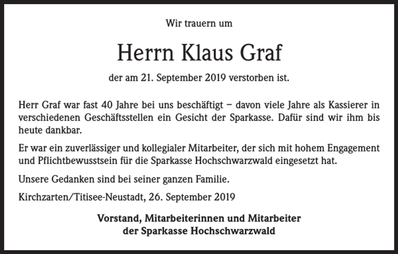 <p>Wir trauern um</p><p>Herrn Klaus Graf<br />der am 21. September 2019 verstorben ist.<br />Herr Graf war fast 40 Jahre bei uns beschäftigt – davon viele Jahre als Kassierer in<br />verschiedenen Geschäftsstellen ein Gesicht der Sparkasse. Dafür sind wir ihm bis<br />heute dankbar.<br />Er war ein zuverlässiger und kollegialer Mitarbeiter, der sich mit hohem Engagement<br />und Pflichtbewusstsein für die Sparkasse Hochschwarzwald eingesetzt hat.<br />Unsere Gedanken sind bei seiner ganzen Familie.<br />Kirchzarten/Titisee-Neustadt, 26. September 2019<br />Vorstand, Mitarbeiterinnen und Mitarbeiter<br />der Sparkasse Hochschwarzwald</p>