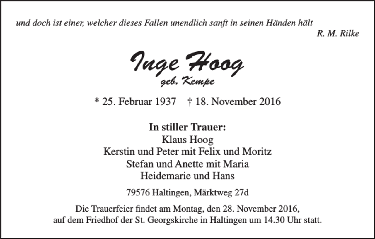 <p>und doch ist einer, welcher dieses Fallen unendlich sanft in seinen Händen hält<br />R. M. Rilke</p><p>Inge<br />Hoog<br />geb. Kempe<br />* 25. Februar 1937 † 18. November 2016<br />In stiller Trauer:<br />Klaus Hoog<br />Kerstin und Peter mit Felix und Moritz<br />Stefan und Anette mit Maria<br />Heidemarie und Hans<br />79576 Haltingen, Märktweg 27d<br />Die Trauerfeier findet am Montag, den 28. November 2016,<br />auf dem Friedhof der St. Georgskirche in Haltingen um 14.30 Uhr statt.</p>