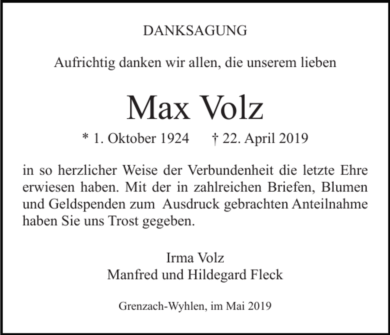 <p>DANKSAGUNG<br />Aufrichtig danken wir allen, die unserem lieben</p><p>Max Volz<br />* 1. Oktober 1924</p><p>† 22. April 2019</p><p>in so herzlicher Weise der Verbundenheit die letzte Ehre<br />erwiesen haben. Mit der in zahlreichen Briefen, Blumen<br />und Geldspenden zum Ausdruck gebrachten Anteilnahme<br />haben Sie uns Trost gegeben.<br />Irma Volz<br />Manfred und Hildegard Fleck<br />Grenzach-Wyhlen, im Mai 2019</p>